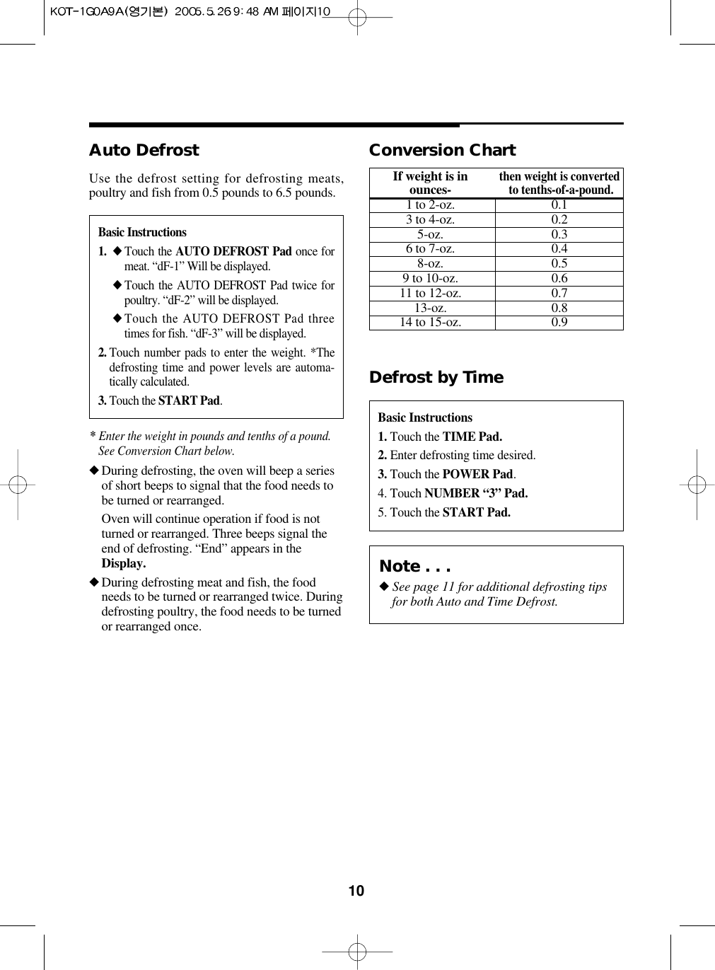 10Basic Instructions1. ◆ Touch the AUTO DEFROST Pad once formeat. “dF-1” Will be displayed.◆ Touch the AUTO DEFROST Pad twice forpoultry. “dF-2” will be displayed.◆ Touch the AUTO DEFROST Pad threetimes for fish. “dF-3” will be displayed.2. Touch number pads to enter the weight. *Thedefrosting time and power levels are automa-tically calculated.3. Touch the START Pad. Auto Defrost◆During defrosting, the oven will beep a seriesof short beeps to signal that the food needs tobe turned or rearranged. Oven will continue operation if food is notturned or rearranged. Three beeps signal theend of defrosting. “End” appears in theDisplay.◆During defrosting meat and fish, the foodneeds to be turned or rearranged twice. Duringdefrosting poultry, the food needs to be turnedor rearranged once.Use the defrost setting for defrosting meats,poultry and fish from 0.5 pounds to 6.5 pounds.Basic Instructions1. Touch the TIME Pad.2. Enter defrosting time desired.3. Touch the POWER Pad. 4. Touch NUMBER “3” Pad.5. Touch the START Pad.Defrost by TimeConversion ChartIf weight is inthen weight is convertedounces-to tenths-of-a-pound.1 to 2-oz. 0.13 to 4-oz. 0.25-oz. 0.36 to 7-oz. 0.48-oz. 0.59 to 10-oz. 0.611 to 12-oz. 0.713-oz. 0.814 to 15-oz. 0.9* Enter the weight in pounds and tenths of a pound.See Conversion Chart below.Note . . .◆See page 11 for additional defrosting tipsfor both Auto and Time Defrost.