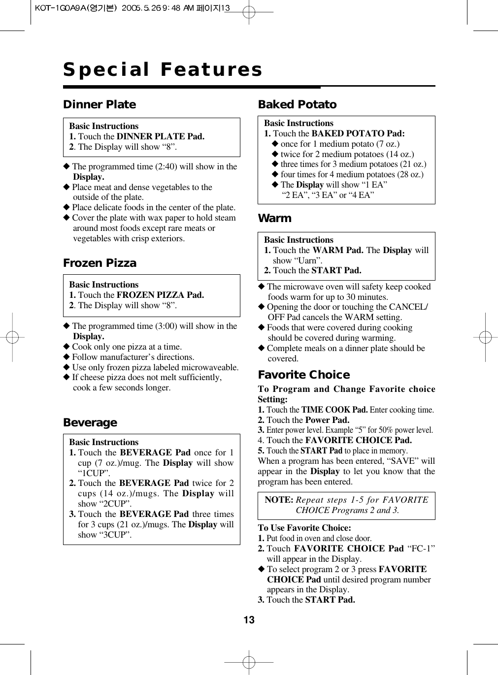 13Special FeaturesBasic Instructions1. Touch the DINNER PLATE Pad.2. The Display will show “8”.Dinner Plate◆The programmed time (2:40) will show in theDisplay.◆Place meat and dense vegetables to theoutside of the plate.◆Place delicate foods in the center of the plate.◆Cover the plate with wax paper to hold steamaround most foods except rare meats orvegetables with crisp exteriors. Basic Instructions1. Touch the WARM Pad. The Display willshow “Uarn”.2. Touch the START Pad.Warm◆The microwave oven will safety keep cookedfoods warm for up to 30 minutes.◆Opening the door or touching the CANCEL/OFF Pad cancels the WARM setting.◆Foods that were covered during cookingshould be covered during warming.◆Complete meals on a dinner plate should becovered.Favorite ChoiceBasic Instructions1. Touch the FROZEN PIZZA Pad.2. The Display will show “8”.Frozen Pizza◆The programmed time (3:00) will show in theDisplay.◆Cook only one pizza at a time.◆Follow manufacturer’s directions.◆Use only frozen pizza labeled microwaveable.◆If cheese pizza does not melt sufficiently,cook a few seconds longer.Basic Instructions1. Touch the BEVERAGE Pad once for 1cup (7 oz.)/mug. The Display will show“1CUP”.2. Touch the BEVERAGE Pad twice for 2cups (14 oz.)/mugs. The Display willshow “2CUP”.3. Touch the BEVERAGE Pad three timesfor 3 cups (21 oz.)/mugs. The Display willshow “3CUP”.BeverageBasic Instructions1. Touch the BAKED POTATO Pad:◆once for 1 medium potato (7 oz.)◆twice for 2 medium potatoes (14 oz.)◆three times for 3 medium potatoes (21 oz.)◆four times for 4 medium potatoes (28 oz.)◆The Display will show “1 EA”“2 EA”, “3 EA” or “4 EA”Baked PotatoTo Program and Change Favorite choiceSetting:1.Touch the TIME COOK Pad. Enter cooking time.2. Touch the Power Pad.3.Enter power level. Example “5” for 50% power level.4. Touch the FAVORITE CHOICE Pad.5.Touch the START Pad to place in memory.When a program has been entered, “SAVE” willappear in the Display to let you know that theprogram has been entered.To Use Favorite Choice:1.Put food in oven and close door.2. Touch FAVORITE CHOICE Pad “FC-1”will appear in the Display.◆To select program 2 or 3 press FAVORITECHOICE Pad until desired program numberappears in the Display.3. Touch the START Pad.NOTE: Repeat steps 1-5 for FAVORITECHOICE Programs 2 and 3.