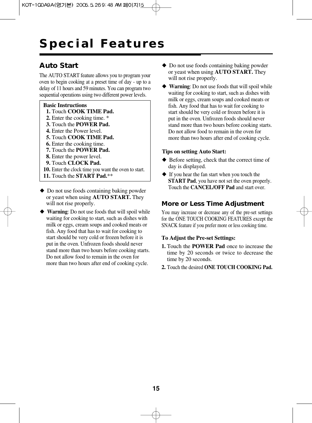 15Special FeaturesMore or Less Time AdjustmentYou may increase or decrease any of the pre-set settingsfor the ONE TOUCH COOKING FEATURES except theSNACK feature if you prefer more or less cooking time.To Adjust the Pre-set Settings:1. Touch the POWER Pad once to increase thetime by 20 seconds or twice to decrease thetime by 20 seconds.2.Touch the desired ONE TOUCH COOKING Pad.Tips on setting Auto Start:◆Before setting, check that the correct time ofday is displayed.◆If you hear the fan start when you touch theSTART Pad, you have not set the oven properly.Touch the CANCEL/OFF Pad and start over.Basic Instructions11. Touch COOK TIME Pad.12. Enter the cooking time. *13. Touch the POWER Pad.14. Enter the Power level.15. Touch COOK TIME Pad.16. Enter the cooking time.17. Touch the POWER Pad.18. Enter the power level.19. Touch CLOCK Pad.10.Enter the clock time you want the oven to start.11. Touch the START Pad.**Auto StartThe AUTO START feature allows you to program youroven to begin cooking at a preset time of day - up to adelay of 11 hours and 59 minutes. You can program twosequential operations using two different power levels.◆Do not use foods containing baking powderor yeast when using AUTO START. Theywill not rise properly.◆Warning: Do not use foods that will spoil whilewaiting for cooking to start, such as dishes withmilk or eggs, cream soups and cooked meats orfish. Any food that has to wait for cooking tostart should be very cold or frozen before it isput in the oven. Unfrozen foods should neverstand more than two hours before cooking starts.Do not allow food to remain in the oven formore than two hours after end of cooking cycle.◆Do not use foods containing baking powderor yeast when using AUTO START. Theywill not rise properly.◆Warning: Do not use foods that will spoil whilewaiting for cooking to start, such as dishes withmilk or eggs, cream soups and cooked meats orfish. Any food that has to wait for cooking tostart should be very cold or frozen before it isput in the oven. Unfrozen foods should neverstand more than two hours before cooking starts.Do not allow food to remain in the oven formore than two hours after end of cooking cycle.