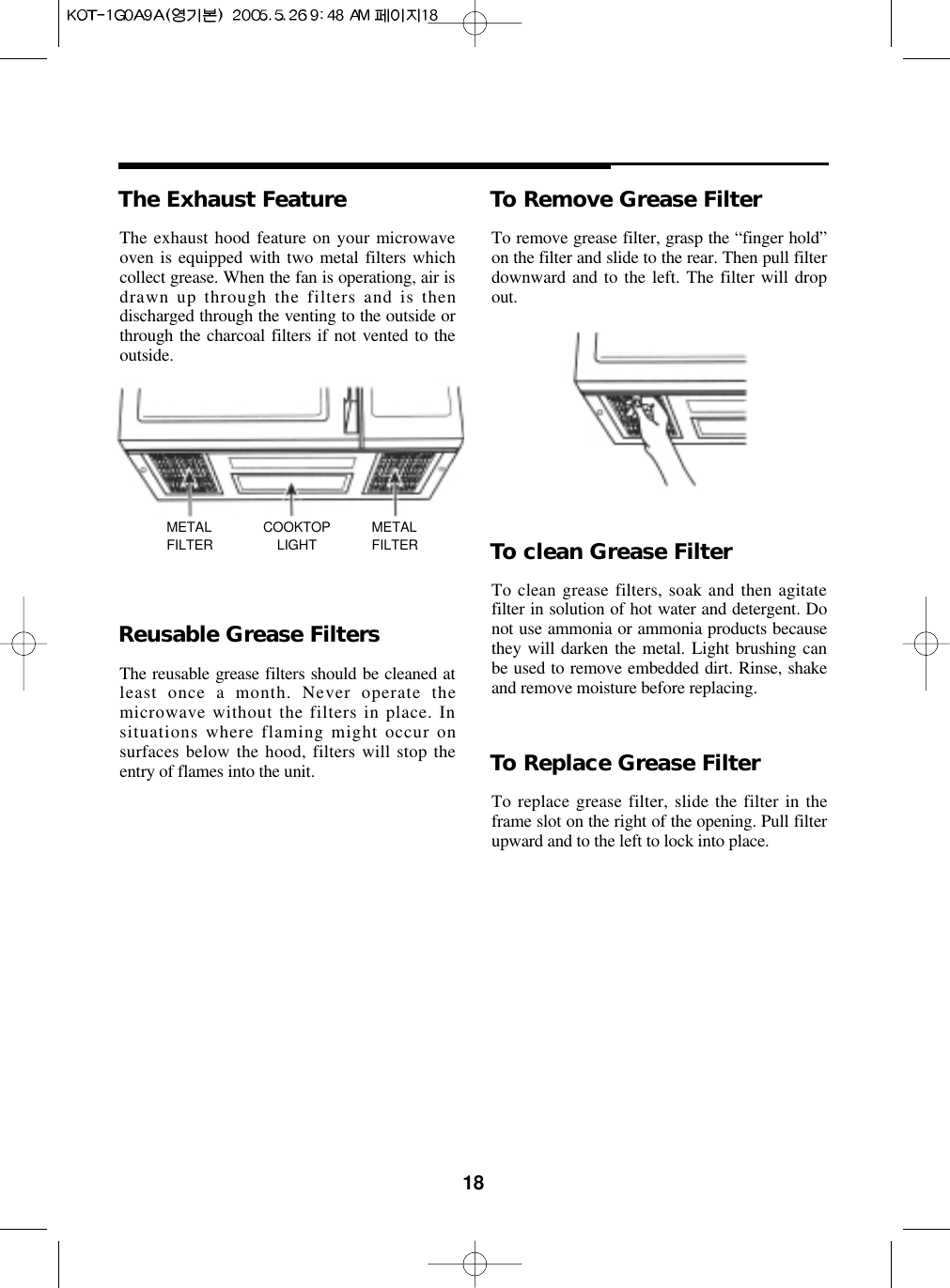 18The Exhaust Feature To Remove Grease FilterTo remove grease filter, grasp the “finger hold”on the filter and slide to the rear. Then pull filterdownward and to the left. The filter will dropout.To clean Grease FilterTo clean grease filters, soak and then agitatefilter in solution of hot water and detergent. Donot use ammonia or ammonia products becausethey will darken the metal. Light brushing canbe used to remove embedded dirt. Rinse, shakeand remove moisture before replacing.To Replace Grease FilterTo replace grease filter, slide the filter in theframe slot on the right of the opening. Pull filterupward and to the left to lock into place.Reusable Grease FiltersThe reusable grease filters should be cleaned atleast once a month. Never operate themicrowave without the filters in place. Insituations where flaming might occur onsurfaces below the hood, filters will stop theentry of flames into the unit.The exhaust hood feature on your microwaveoven is equipped with two metal filters whichcollect grease. When the fan is operationg, air isdrawn up through the filters and is thendischarged through the venting to the outside orthrough the charcoal filters if not vented to theoutside.METALFILTERCOOKTOPLIGHTMETALFILTER