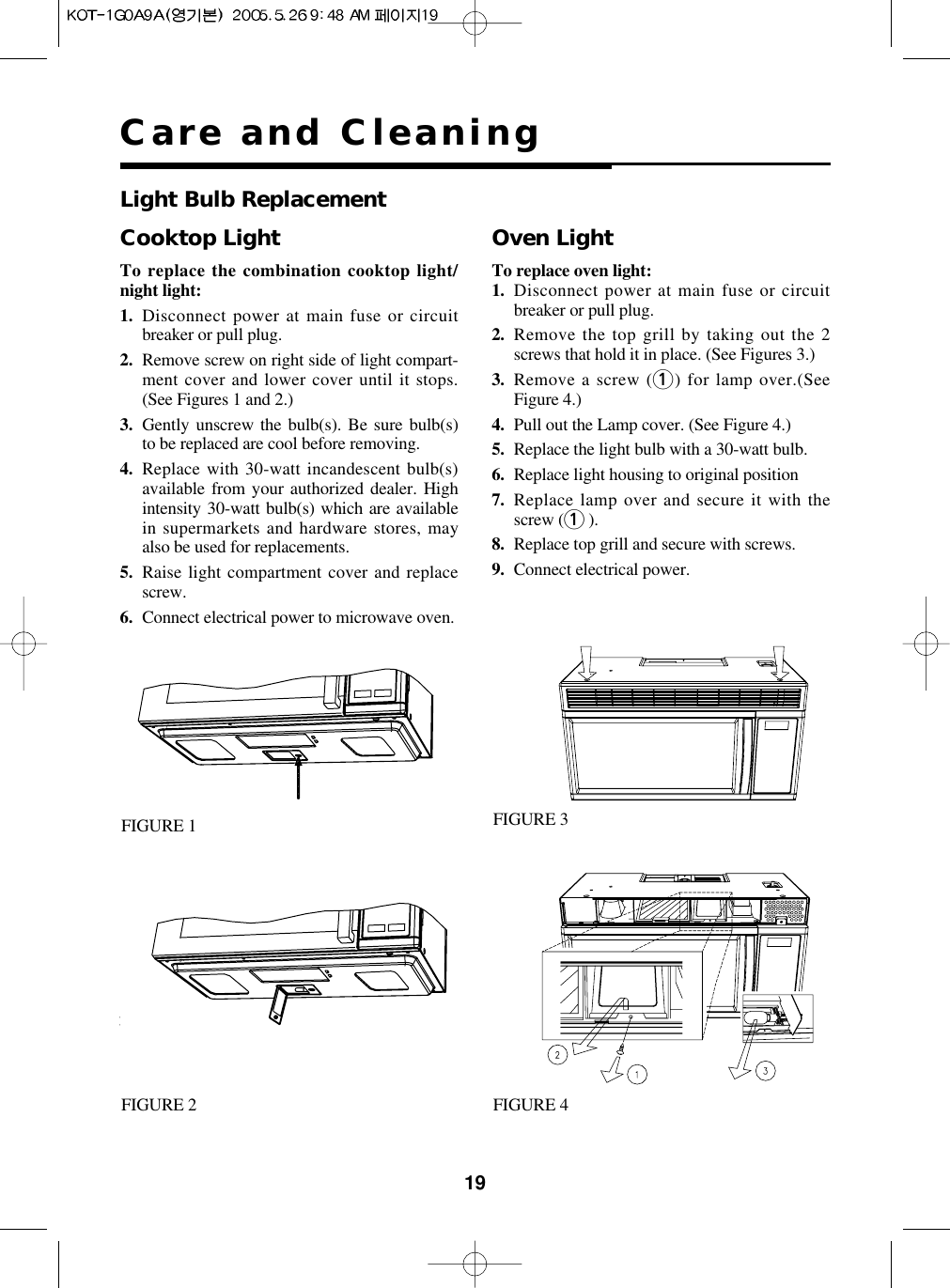 19Care and CleaningCooktop LightTo replace the combination cooktop light/night light:1. Disconnect power at main fuse or circuitbreaker or pull plug.2. Remove screw on right side of light compart-ment cover and lower cover until it stops.(See Figures 1 and 2.)3. Gently unscrew the bulb(s). Be sure bulb(s)to be replaced are cool before removing.4. Replace with 30-watt incandescent bulb(s)available from your authorized dealer. Highintensity 30-watt bulb(s) which are availablein supermarkets and hardware stores, mayalso be used for replacements.5. Raise light compartment cover and replacescrew.6. Connect electrical power to microwave oven.Oven LightTo replace oven light:1. Disconnect power at main fuse or circuitbreaker or pull plug.2. Remove the top grill by taking out the 2screws that hold it in place. (See Figures 3.)3. Remove a screw (1) for lamp over.(SeeFigure 4.)4. Pull out the Lamp cover. (See Figure 4.)5. Replace the light bulb with a 30-watt bulb.6. Replace light housing to original position7. Replace lamp over and secure it with thescrew (1).8. Replace top grill and secure with screws.9. Connect electrical power.Light Bulb ReplacementFIGURE 1 FIGURE 3FIGURE 4FIGURE 2