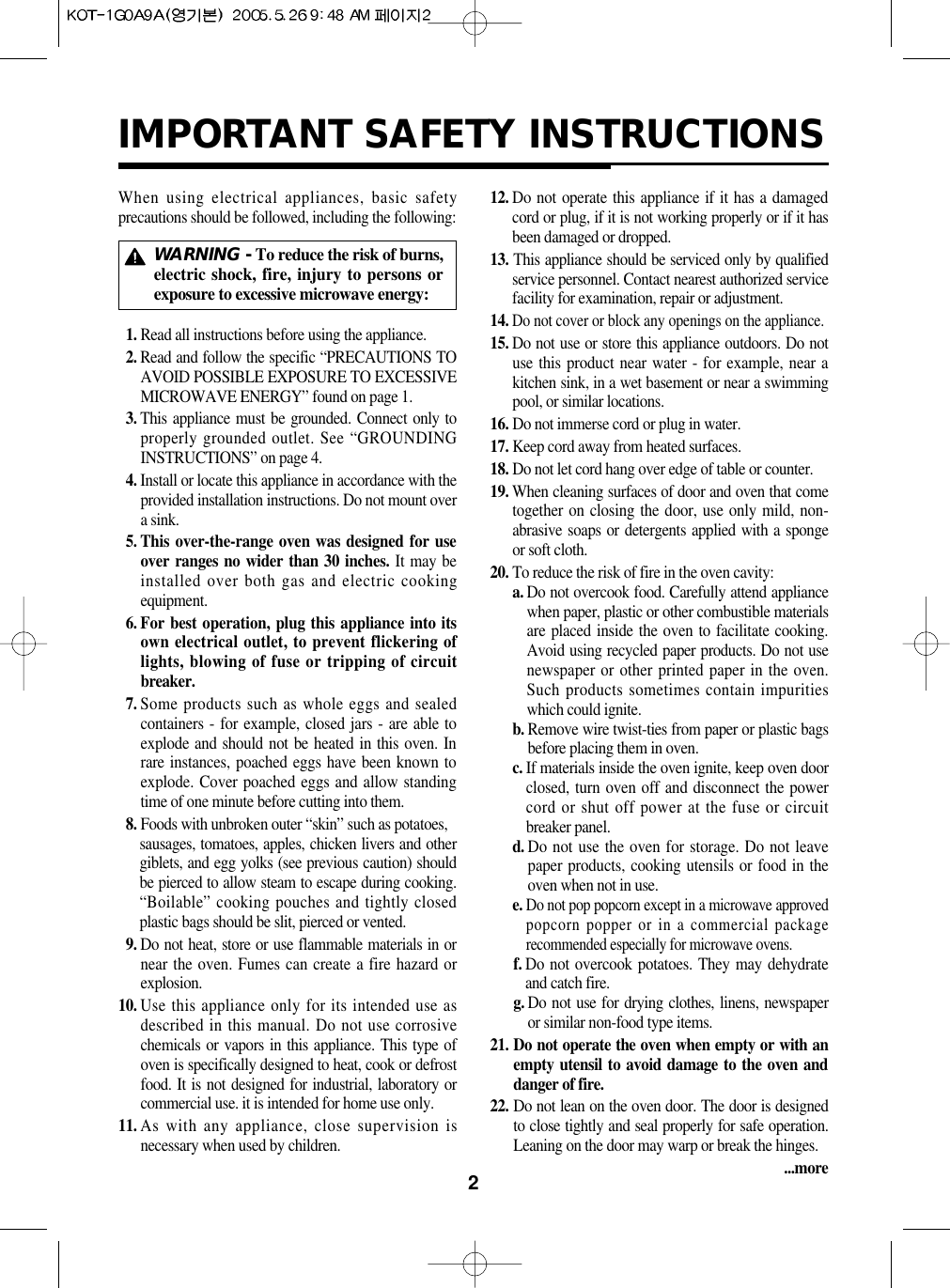 2IMPORTANT SAFETY INSTRUCTIONSWhen using electrical appliances, basic safetyprecautions should be followed, including the following:11. Read all instructions before using the appliance.12. Read and follow the specific “PRECAUTIONS TOAVOID POSSIBLE EXPOSURE TO EXCESSIVEMICROWAVE ENERGY” found on page 1.13. This appliance must be grounded. Connect only toproperly grounded outlet. See “GROUNDINGINSTRUCTIONS” on page 4.14. Install or locate this appliance in accordance with theprovided installation instructions. Do not mount overa sink.15. This over-the-range oven was designed for useover ranges no wider than 30 inches. It may beinstalled over both gas and electric cookingequipment.16. For best operation, plug this appliance into itsown electrical outlet, to prevent flickering oflights, blowing of fuse or tripping of circuitbreaker.17. Some products such as whole eggs and sealedcontainers - for example, closed jars - are able toexplode and should not be heated in this oven. Inrare instances, poached eggs have been known toexplode. Cover poached eggs and allow standingtime of one minute before cutting into them.18. Foods with unbroken outer “skin” such as potatoes,sausages, tomatoes, apples, chicken livers and othergiblets, and egg yolks (see previous caution) shouldbe pierced to allow steam to escape during cooking.“Boilable” cooking pouches and tightly closedplastic bags should be slit, pierced or vented.19. Do not heat, store or use flammable materials in ornear the oven. Fumes can create a fire hazard orexplosion.10. Use this appliance only for its intended use asdescribed in this manual. Do not use corrosivechemicals or vapors in this appliance. This type ofoven is specifically designed to heat, cook or defrostfood. It is not designed for industrial, laboratory orcommercial use. it is intended for home use only.11. As with any appliance, close supervision isnecessary when used by children.12. Do not operate this appliance if it has a damagedcord or plug, if it is not working properly or if it hasbeen damaged or dropped.13. This appliance should be serviced only by qualifiedservice personnel. Contact nearest authorized servicefacility for examination, repair or adjustment.14.Do not cover or block any openings on the appliance.15. Do not use or store this appliance outdoors. Do notuse this product near water - for example, near akitchen sink, in a wet basement or near a swimmingpool, or similar locations.16. Do not immerse cord or plug in water.17. Keep cord away from heated surfaces.18. Do not let cord hang over edge of table or counter.19. When cleaning surfaces of door and oven that cometogether on closing the door, use only mild, non-abrasive soaps or detergents applied with a spongeor soft cloth.20. To reduce the risk of fire in the oven cavity:a. Do not overcook food. Carefully attend appliancewhen paper, plastic or other combustible materialsare placed inside the oven to facilitate cooking.Avoid using recycled paper products. Do not usenewspaper or other printed paper in the oven.Such products sometimes contain impuritieswhich could ignite.b. Remove wire twist-ties from paper or plastic bagsbefore placing them in oven.c. If materials inside the oven ignite, keep oven doorclosed, turn oven off and disconnect the powercord or shut off power at the fuse or circuitbreaker panel.d. Do not use the oven for storage. Do not leavepaper products, cooking utensils or food in theoven when not in use.e.Do not pop popcorn except in a microwave approvedpopcorn popper or in a commercial packagerecommended especially for microwave ovens.f. Do not overcook potatoes. They may dehydrateand catch fire.g. Do not use for drying clothes, linens, newspaperor similar non-food type items.21. Do not operate the oven when empty or with anempty utensil to avoid damage to the oven anddanger of fire.22. Do not lean on the oven door. The door is designedto close tightly and seal properly for safe operation.Leaning on the door may warp or break the hinges....moreWARNING - To reduce the risk of burns,electric shock, fire, injury to persons orexposure to excessive microwave energy: