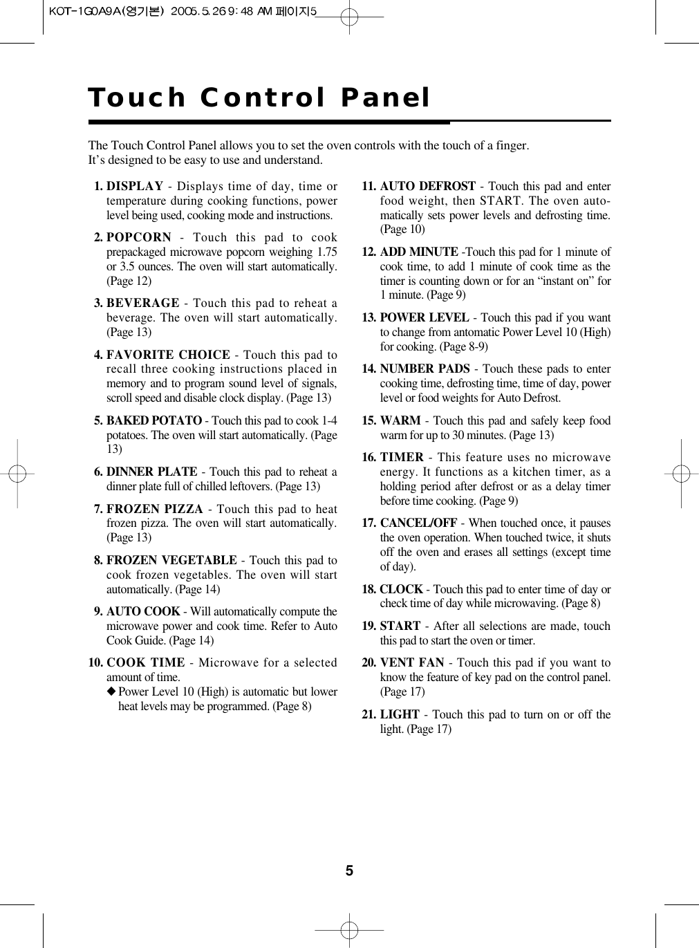 5Touch Control PanelThe Touch Control Panel allows you to set the oven controls with the touch of a finger.It’s designed to be easy to use and understand.11. DISPLAY - Displays time of day, time ortemperature during cooking functions, powerlevel being used, cooking mode and instructions.12. POPCORN - Touch this pad to cookprepackaged microwave popcorn weighing 1.75or 3.5 ounces. The oven will start automatically.(Page 12)13. BEVERAGE - Touch this pad to reheat abeverage. The oven will start automatically.(Page 13)14. FAVORITE CHOICE - Touch this pad torecall three cooking instructions placed inmemory and to program sound level of signals,scroll speed and disable clock display. (Page 13)15. BAKED POTATO - Touch this pad to cook 1-4potatoes. The oven will start automatically. (Page13)16. DINNER PLATE - Touch this pad to reheat adinner plate full of chilled leftovers. (Page 13)17. FROZEN PIZZA - Touch this pad to heatfrozen pizza. The oven will start automatically.(Page 13)18. FROZEN VEGETABLE - Touch this pad tocook frozen vegetables. The oven will startautomatically. (Page 14)19. AUTO COOK - Will automatically compute themicrowave power and cook time. Refer to AutoCook Guide. (Page 14)10. COOK TIME - Microwave for a selectedamount of time.◆Power Level 10 (High) is automatic but lowerheat levels may be programmed. (Page 8)11. AUTO DEFROST - Touch this pad and enterfood weight, then START. The oven auto-matically sets power levels and defrosting time.(Page 10)12. ADD MINUTE -Touch this pad for 1 minute ofcook time, to add 1 minute of cook time as thetimer is counting down or for an “instant on” for1 minute. (Page 9)13. POWER LEVEL - Touch this pad if you wantto change from antomatic Power Level 10 (High)for cooking. (Page 8-9)14. NUMBER PADS - Touch these pads to entercooking time, defrosting time, time of day, powerlevel or food weights for Auto Defrost.15. WARM - Touch this pad and safely keep foodwarm for up to 30 minutes. (Page 13)16. TIMER - This feature uses no microwaveenergy. It functions as a kitchen timer, as aholding period after defrost or as a delay timerbefore time cooking. (Page 9)17. CANCEL/OFF - When touched once, it pausesthe oven operation. When touched twice, it shutsoff the oven and erases all settings (except timeof day).18. CLOCK - Touch this pad to enter time of day orcheck time of day while microwaving. (Page 8)19. START - After all selections are made, touchthis pad to start the oven or timer.20. VENT FAN - Touch this pad if you want toknow the feature of key pad on the control panel.(Page 17)21. LIGHT - Touch this pad to turn on or off thelight. (Page 17)