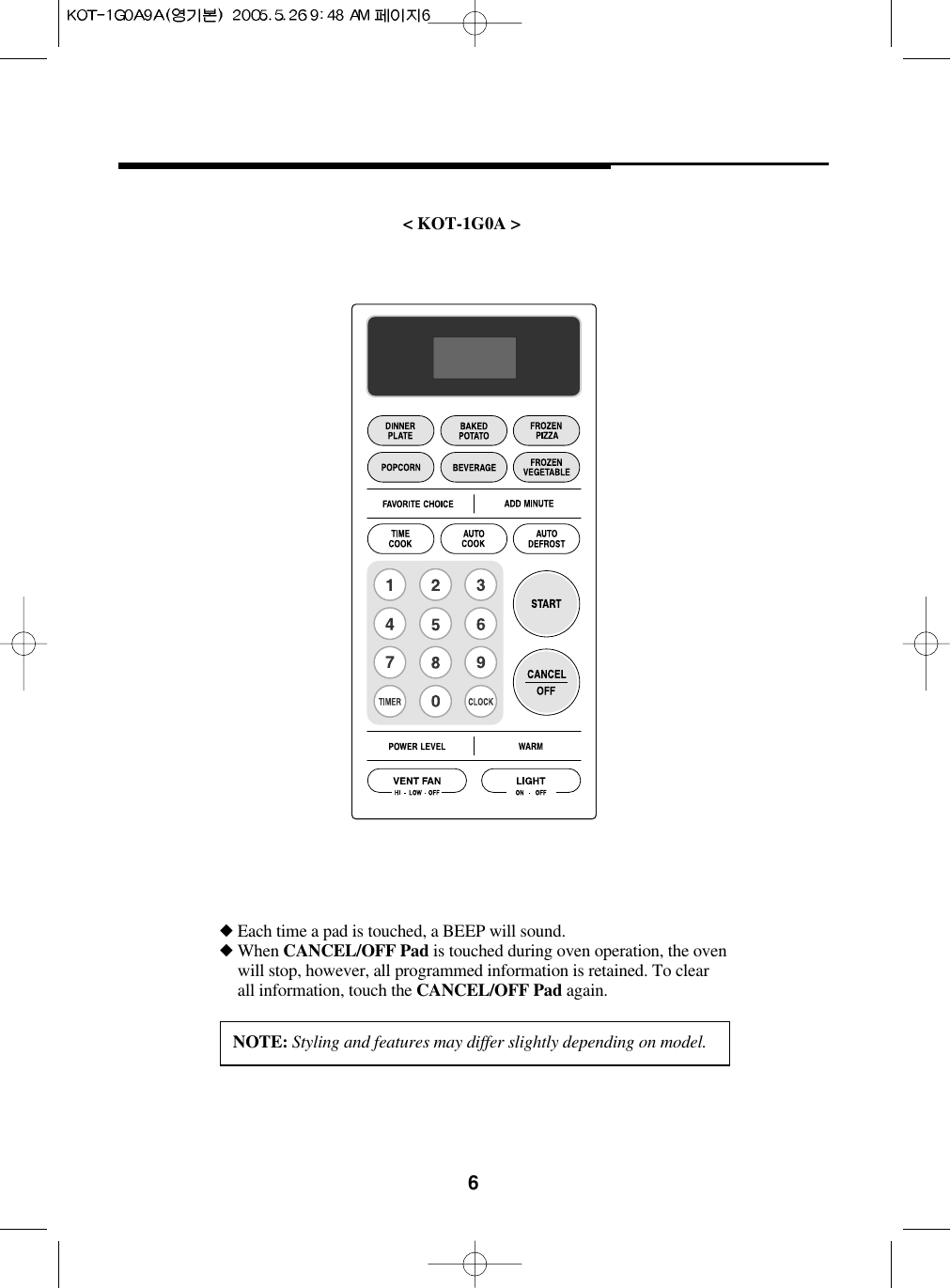 6&lt; KOT-1G0A &gt;◆ Each time a pad is touched, a BEEP will sound.◆ When CANCEL/OFF Pad is touched during oven operation, the ovenwill stop, however, all programmed information is retained. To clearall information, touch the CANCEL/OFF Pad again.NOTE: Styling and features may differ slightly depending on model.