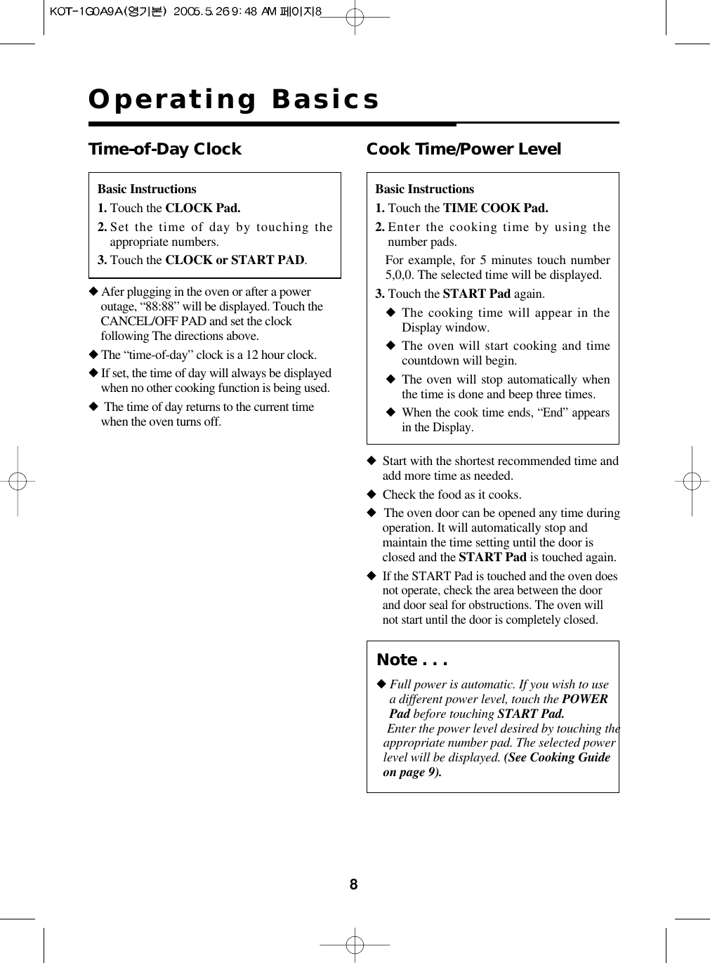 8Operating BasicsBasic Instructions1. Touch the CLOCK Pad.2. Set the time of day by touching theappropriate numbers. 3. Touch the CLOCK or START PAD. Time-of-Day Clock◆Afer plugging in the oven or after a poweroutage, “88:88” will be displayed. Touch theCANCEL/OFF PAD and set the clockfollowing The directions above.◆The “time-of-day” clock is a 12 hour clock.◆If set, the time of day will always be displayedwhen no other cooking function is being used.◆The time of day returns to the current timewhen the oven turns off.Basic Instructions1. Touch the TIME COOK Pad.2. Enter the cooking time by using thenumber pads.For example, for 5 minutes touch number5,0,0. The selected time will be displayed.3. Touch the START Pad again. ◆The cooking time will appear in theDisplay window.◆The oven will start cooking and timecountdown will begin.◆The oven will stop automatically whenthe time is done and beep three times.◆When the cook time ends, “End” appearsin the Display.Cook Time/Power Level◆Start with the shortest recommended time andadd more time as needed.◆Check the food as it cooks.◆The oven door can be opened any time duringoperation. It will automatically stop andmaintain the time setting until the door isclosed and the START Pad is touched again.◆If the START Pad is touched and the oven doesnot operate, check the area between the doorand door seal for obstructions. The oven willnot start until the door is completely closed.Note . . .◆Full power is automatic. If you wish to usea different power level, touch the POWERPad before touching START Pad.Enter the power level desired by touching theappropriate number pad. The selected powerlevel will be displayed. (See Cooking Guideon page 9).