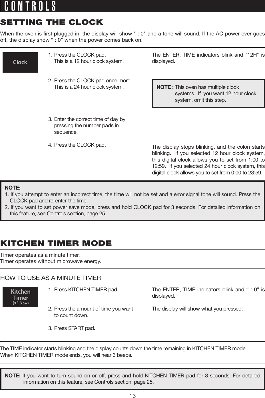 13SETTING THE CLOCKWhen the oven is first plugged in, the display will show &quot; : 0&quot; and a tone will sound. If the AC power ever goes off, the display show “ : 0” when the power comes back on.KITCHEN TIMER MODETimer operates as a minute timer.Timer operates without microwave energy.1.  Press the CLOCK pad.  This is a 12 hour clock system. 2.  Press the CLOCK pad once more.  This is a 24 hour clock system.3.  Enter the correct time of day by pressing the number pads in sequence.4.  Press the CLOCK pad.1.  Press KITCHEN TIMER pad.2.  Press the amount of time you want to count down.3.  Press START pad.The display stops blinking, and the colon starts blinking.  If you selected 12 hour clock system, this digital clock allows you to set from 1:00 to 12:59.  If you selected 24 hour clock system, this digital clock allows you to set from 0:00 to 23:59.The ENTER, TIME indicators blink and &quot;12H&quot; is displayed.The ENTER, TIME indicators blink and “ : 0” is displayed.The display will show what you pressed.NOTE : This oven has multiple clock systems.  If  you want 12 hour clock system, omit this step.NOTE:1. If you attempt to enter an incorrect time, the time will not be set and a error signal tone will sound. Press the CLOCK pad and re-enter the time.2. If you want to set power save mode, press and hold CLOCK pad for 3 seconds. For detailed information on this feature, see Controls section, page 25.NOTE: If you want to turn sound on or off, press and hold KITCHEN TIMER pad for 3 seconds. For detailed information on this feature, see Controls section, page 25.CONTROLSHOW TO USE AS A MINUTE TIMERThe TIME indicator starts blinking and the display counts down the time remaining in KITCHEN TIMER mode.When KITCHEN TIMER mode ends, you will hear 3 beeps.