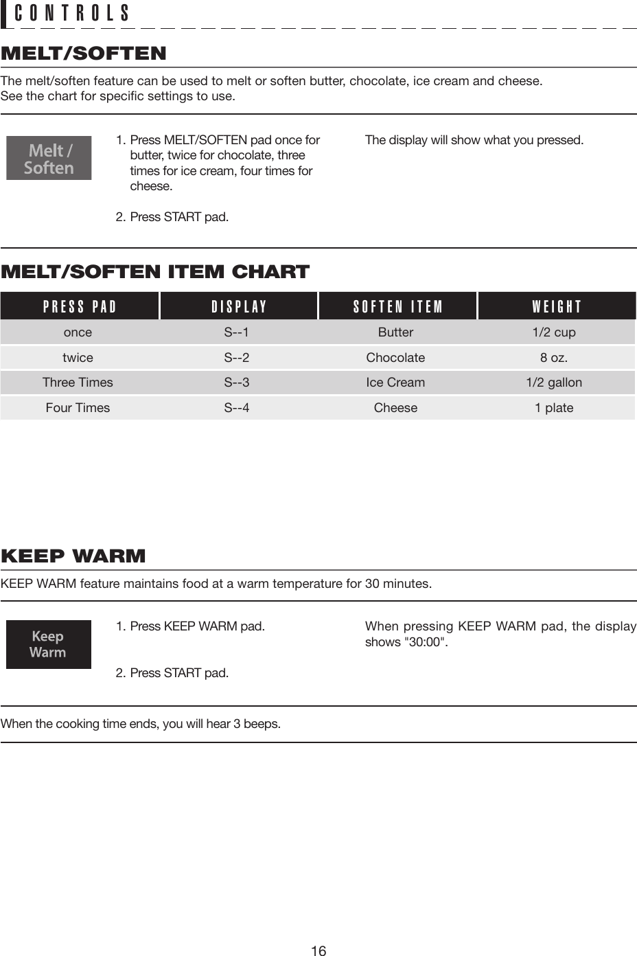 16CONTROLSMELT/SOFTEN ITEM CHARTPRESS PAD DISPLAY SOFTEN ITEM WEIGHTonce S--1 Butter 1/2 cuptwice S--2 Chocolate  8 oz.Three Times S--3 Ice Cream  1/2 gallonFour Times S--4 Cheese  1 plateMELT/SOFTENThe melt/soften feature can be used to melt or soften butter, chocolate, ice cream and cheese.See the chart for specific settings to use.KEEP WARMKEEP WARM feature maintains food at a warm temperature for 30 minutes.1. Press MELT/SOFTEN pad once for butter, twice for chocolate, three times for ice cream, four times for cheese.2. Press START pad.1. Press KEEP WARM pad.2. Press START pad.The display will show what you pressed.When pressing KEEP WARM pad, the display shows &quot;30:00&quot;.When the cooking time ends, you will hear 3 beeps. 