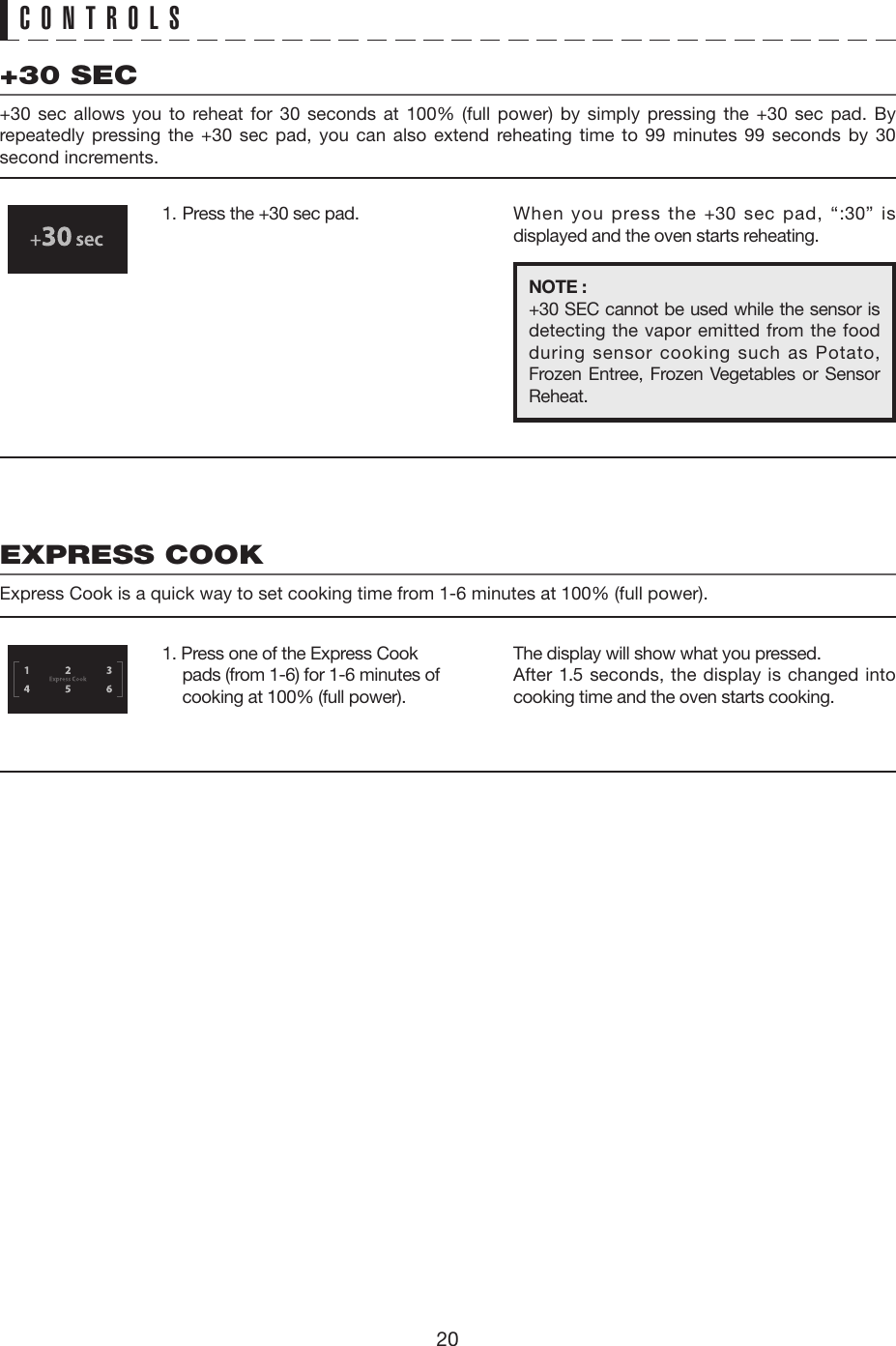 20CONTROLS+30 SEC+30 sec allows you to reheat for 30 seconds at 100% (full power) by simply pressing the +30 sec pad. By repeatedly pressing the +30 sec pad, you can also extend reheating time to 99 minutes 99 seconds by 30 second increments.EXPRESS COOKExpress Cook is a quick way to set cooking time from 1-6 minutes at 100% (full power).1.  Press the +30 sec pad.1. Press one of the Express Cook pads (from 1-6) for 1-6 minutes of cooking at 100% (full power).When you press the +30 sec pad, “:30” is displayed and the oven starts reheating.The display will show what you pressed.After 1.5 seconds, the display is changed into cooking time and the oven starts cooking.NOTE :+30 SEC cannot be used while the sensor is detecting the vapor emitted from the food during sensor cooking such as Potato, Frozen Entree, Frozen Vegetables or Sensor Reheat.   