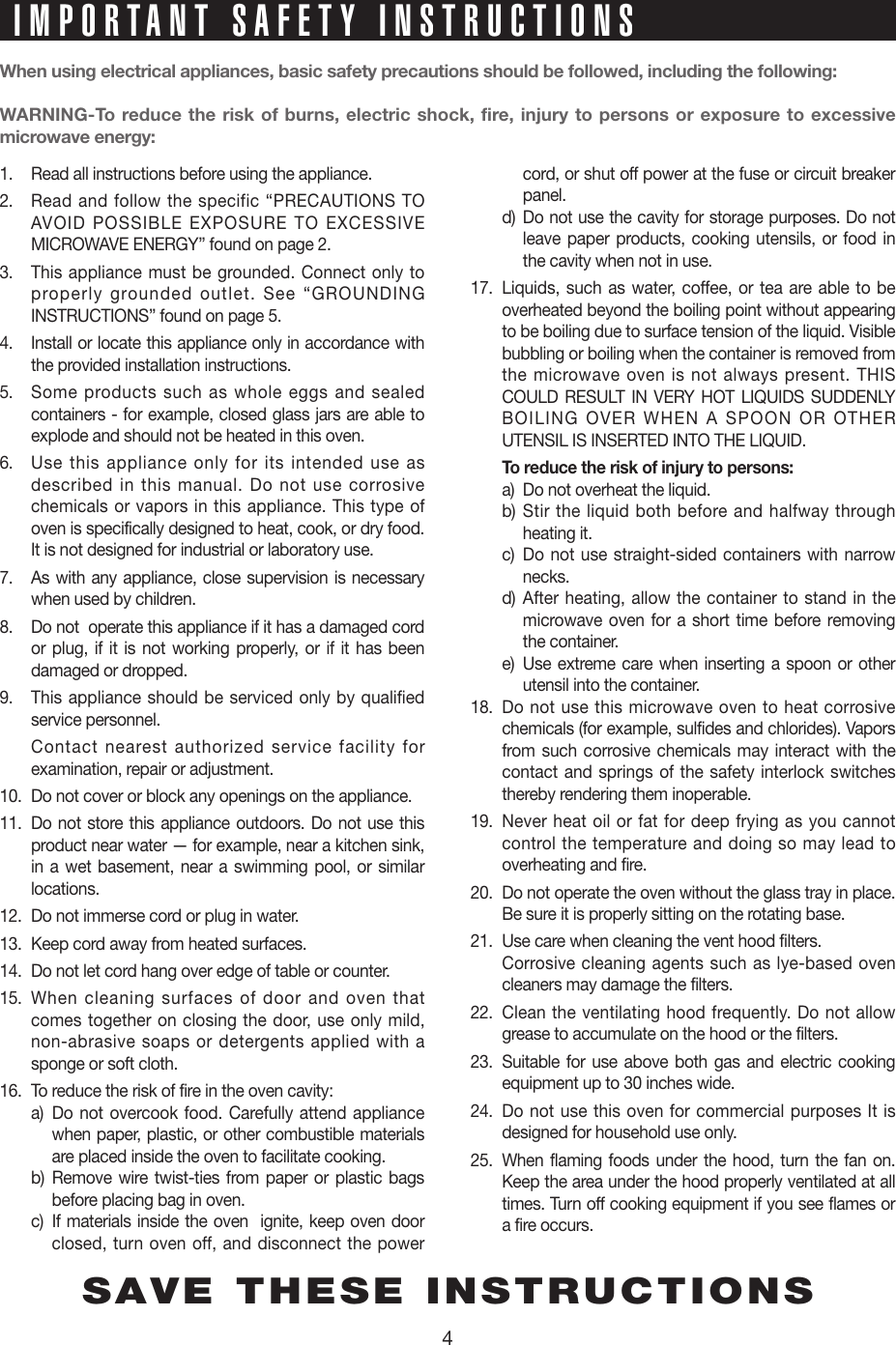 4When using electrical appliances, basic safety precautions should be followed, including the following:WARNING-To reduce the risk of burns, electric shock, fire, injury to persons or exposure to excessive  microwave energy:1.  Read all instructions before using the appliance.2.  Read and follow the specific “PRECAUTIONS TO  AVOID POSSIBLE EXPOSURE TO EXCESSIVE MICROWAVE ENERGY” found on page 2.3.  This appliance must be grounded. Connect only to properly grounded outlet. See “GROUNDING INSTRUCTIONS” found on page 5.4.  Install or locate this appliance only in accordance with the provided installation instructions.5.  Some products such as whole eggs and sealed containers - for example, closed glass jars are able to explode and should not be heated in this oven.6.  Use this appliance only for its intended use as described in this manual. Do not use corrosive chemicals or vapors in this appliance. This type of oven is specifically designed to heat, cook, or dry food. It is not designed for industrial or laboratory use.7.  As with any appliance, close supervision is necessary when used by children.8.  Do not  operate this appliance if it has a damaged cord or plug, if it is not working properly, or if it has been damaged or dropped.9.  This appliance should be serviced only by qualified service personnel.     Contact nearest authorized service facility for examination, repair or adjustment.10.  Do not cover or block any openings on the appliance. 11.  Do not store this appliance outdoors. Do not use this product near water — for example, near a kitchen sink, in a wet basement, near a swimming pool, or similar locations.12.  Do not immerse cord or plug in water.13.  Keep cord away from heated surfaces.14.  Do not let cord hang over edge of table or counter.15.  When cleaning surfaces of door and oven that   comes together on closing the door, use only mild,  non-abrasive soaps or detergents applied with a  sponge or soft cloth.16.  To reduce the risk of fire in the oven cavity:     a)   Do not overcook food. Carefully attend appliance when paper, plastic, or other combustible materials  are placed inside the oven to facilitate cooking.     b)  Remove wire twist-ties from paper or plastic bags  before placing bag in oven.    c)   If materials inside the oven  ignite, keep oven door  closed, turn oven off, and disconnect the power  cord, or shut off power at the fuse or circuit breaker  panel.  d)  Do not use the cavity for storage purposes. Do not  leave paper products, cooking utensils, or food in  the cavity when not in use.17.  Liquids, such as water, coffee, or tea are able to be overheated beyond the boiling point without appearing to be boiling due to surface tension of the liquid. Visible bubbling or boiling when the container is removed from the microwave oven is not always present. THIS COULD RESULT IN VERY HOT LIQUIDS SUDDENLY BOILING OVER WHEN A SPOON OR OTHER UTENSIL IS INSERTED INTO THE LIQUID.   To reduce the risk of injury to persons:  a)  Do not overheat the liquid.  b)  Stir the liquid both before and halfway through  heating it.  c)  Do not use straight-sided containers with narrow  necks.  d)  After heating, allow the container to stand in the  microwave oven for a short time before removing  the container.  e)   Use extreme care when inserting a spoon or other  utensil into the container.18.  Do not use this microwave oven to heat corrosive chemicals (for example, sulfides and chlorides). Vapors from such corrosive chemicals may interact with the contact and springs of the safety interlock switches thereby rendering them inoperable.19.  Never heat oil or fat for deep frying as you cannot control the temperature and doing so may lead to overheating and fire.20.  Do not operate the oven without the glass tray in place. Be sure it is properly sitting on the rotating base.21.  Use care when cleaning the vent hood filters.  Corrosive cleaning agents such as lye-based oven cleaners may damage the filters.22.  Clean the ventilating hood frequently. Do not allow grease to accumulate on the hood or the filters.23.  Suitable for use above both gas and electric cooking equipment up to 30 inches wide.24.  Do not use this oven for commercial purposes It is designed for household use only.25.  When flaming foods under the hood, turn the fan on. Keep the area under the hood properly ventilated at all times. Turn off cooking equipment if you see flames or a fire occurs.SAVE THESE INSTRUCTIONSIMPORTANT SAFETY INSTRUCTIONS