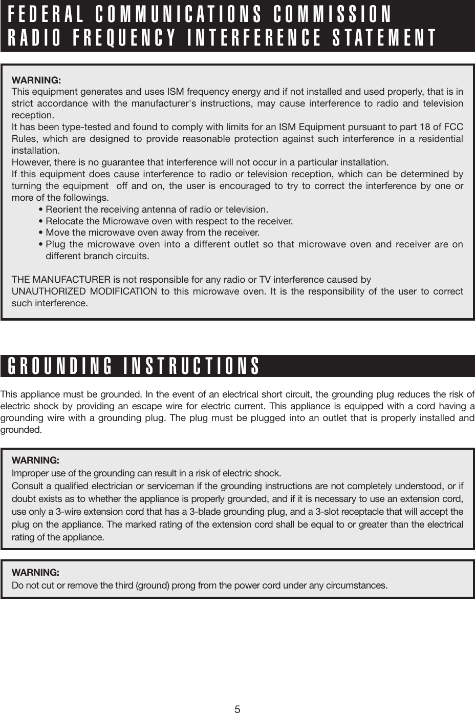 5WARNING: This equipment generates and uses ISM frequency energy and if not installed and used properly, that is in strict accordance with the manufacturer&apos;s instructions, may cause interference to radio and television reception. It has been type-tested and found to comply with limits for an ISM Equipment pursuant to part 18 of FCC Rules, which are designed to provide reasonable protection against such interference in a residential installation.However, there is no guarantee that interference will not occur in a particular installation. If this equipment does cause interference to radio or television reception, which can be determined by turning the equipment  off and on, the user is encouraged to try to correct the interference by one or more of the followings.          • Reorient the receiving antenna of radio or television.          • Relocate the Microwave oven with respect to the receiver.          • Move the microwave oven away from the receiver.          •  Plug the microwave oven into a different outlet so that microwave oven and receiver are on different branch circuits. THE MANUFACTURER is not responsible for any radio or TV interference caused by UNAUTHORIZED MODIFICATION to this microwave oven. It is the responsibility of the user to correct such interference.This appliance must be grounded. In the event of an electrical short circuit, the grounding plug reduces the risk of electric shock by providing an escape wire for electric current. This appliance is equipped with a cord having a grounding wire with a grounding plug. The plug must be plugged into an outlet that is properly installed and grounded.WARNING: Improper use of the grounding can result in a risk of electric shock.Consult a qualified electrician or serviceman if the grounding instructions are not completely understood, or if doubt exists as to whether the appliance is properly grounded, and if it is necessary to use an extension cord, use only a 3-wire extension cord that has a 3-blade grounding plug, and a 3-slot receptacle that will accept the plug on the appliance. The marked rating of the extension cord shall be equal to or greater than the electrical rating of the appliance. WARNING: Do not cut or remove the third (ground) prong from the power cord under any circumstances.FEDERAL COMMUNICATIONS COMMISSION RADIO FREQUENCY INTERFERENCE STATEMENTGROUNDING INSTRUCTIONS