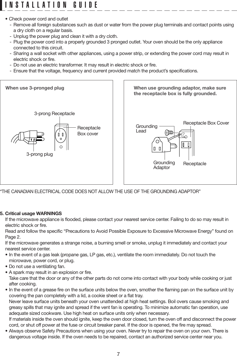 7• Check power cord and outlet -  Remove all foreign substances such as dust or water from the power plug terminals and contact points using a dry cloth on a regular basis.-  Unplug the power plug and clean it with a dry cloth.-  Plug the power cord into a properly grounded 3 pronged outlet. Your oven should be the only appliance connected to this circuit.-  Sharing a wall socket with other appliances, using a power strip, or extending the power cord may result in electric shock or fire.-  Do not use an electric transformer. It may result in electric shock or fire.-  Ensure that the voltage, frequency and current provided match the product’s specifications.5. Critical usage WARNINGS  If the microwave appliance is flooded, please contact your nearest service center. Failing to do so may result in electric shock or fire.  Read and follow the specific “Precautions to Avoid Possible Exposure to Excessive Microwave Energy” found on Page 2.  If the microwave generates a strange noise, a burning smell or smoke, unplug it immediately and contact your nearest service center.• In the event of a gas leak (propane gas, LP gas, etc.), ventilate the room immediately. Do not touch the microwave, power cord, or plug.• Do not use a ventilating fan.• A spark may result in an explosion or fire.  Take care that the door or any of the other parts do not come into contact with your body while cooking or just after cooking.• In the event of a grease fire on the surface units below the oven, smother the flaming pan on the surface unit by covering the pan completely with a lid, a cookie sheet or a flat tray.  Never leave surface units beneath your oven unattended at high heat settings. Boil overs cause smoking and greasy spills that may ignite and spread if the vent fan is operating. To minimize automatic fan operation, use adequate sized cookware. Use high heat on surface units only when necessary.  If materials inside the oven should ignite, keep the oven door closed, turn the oven off and disconnect the power cord, or shut off power at the fuse or circuit breaker panel. If the door is opened, the fire may spread.• Always observe Safety Precautions when using your oven. Never try to repair the oven on your own. There is dangerous voltage inside. If the oven needs to be repaired, contact an authorized service center near you.When use 3-pronged plug 3-prong ReceptacleReceptacle Box cover3-prong plugWhen use grounding adaptor, make sure the receptacle box is fully grounded.Receptacle Box CoverReceptacle GroundingLeadGroundingAdaptor“THE CANADIAN ELECTRICAL CODE DOES NOT ALLOW THE USE OF THE GROUNDING ADAPTOR”INSTALLATION GUIDE