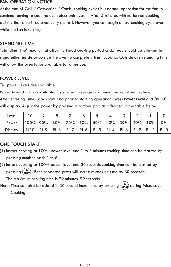 EN-11FAN OPERATION NOTICEAt the end of Grill / Convection / Combi cooking cycles it is normal operation for the fan to continue running to cool the oven electronic system. After 5 minutes with no further cooking activity the fan will automatically shut off. However, you can begin a new cooking cycle even while the fan is running.STANDING TIME&quot;Standing time&quot; means that after the timed cooking period ends, food should be allowed to stand either inside or outside the oven to completely nish cooking. Outside oven standing time will allow the oven to be available for other use.POWER LEVELTen power levels are available.Power level 0 is also available if you want to program a timed in-oven standing time.After entering Time Cook digits and prior to starting operation, press Power Level and &quot;PL10&quot; will display. Adjust the power by pressing a number pad as indicated in the table below.Level 10 9 8 7 6 5 4 3 2 1 0Power 100% 90% 80% 70% 60% 50% 40% 30% 20% 10% 0%Display PL10 PL-9 PL-8 PL-7 PL-6 PL-5 PL-4 PL-3 PL-2 PL- 1 PL-0ONE TOUCH START(1) Instant cooking at 100% power level and 1 to 6 minutes cooking time can be started by pressing number pads 1 to 6.(2) Instant cooking at 100% power level and 30 seconds cooking time can be started by pressing         . Each repeated press will increase cooking time by 30 seconds.  The maximum cooking time is 99 minutes, 99 seconds.Note:  Time can also be added in 30 second increments by pressing         during Microwave Cooking.