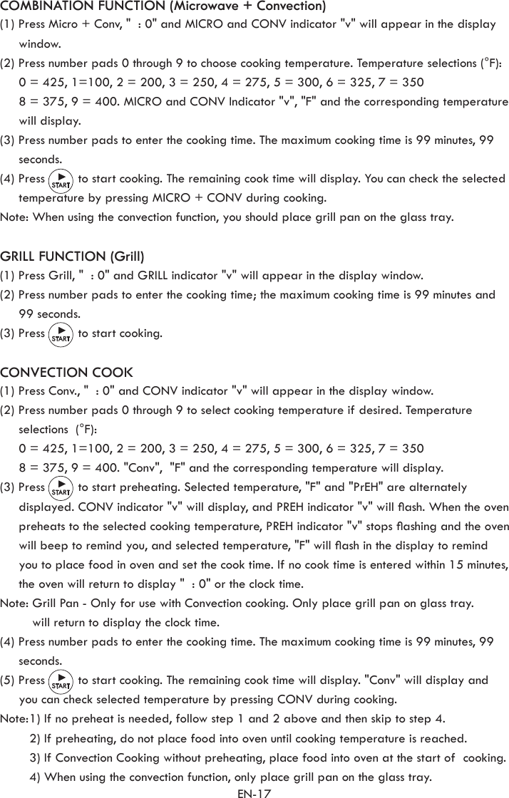 EN-17COMBINATION FUNCTION (Microwave + Convection)(1) Press Micro + Conv, &quot;  : 0&quot; and MICRO and CONV indicator &quot;v&quot; will appear in the display window.(2) Press number pads 0 through 9 to choose cooking temperature. Temperature selections (°F):  0 = 425, 1=100, 2 = 200, 3 = 250, 4 = 275, 5 = 300, 6 = 325, 7 = 350  8 = 375, 9 = 400. MICRO and CONV Indicator &quot;v&quot;, &quot;F&quot; and the corresponding temperature will display.  (3) Press number pads to enter the cooking time. The maximum cooking time is 99 minutes, 99 seconds. (4) Press         to start cooking. The remaining cook time will display. You can check the selected temperature by pressing MICRO + CONV during cooking. Note: When using the convection function, you should place grill pan on the glass tray.GRILL FUNCTION (Grill)(1) Press Grill, &quot;  : 0&quot; and GRILL indicator &quot;v&quot; will appear in the display window.(2) Press number pads to enter the cooking time; the maximum cooking time is 99 minutes and 99 seconds.(3) Press         to start cooking.CONVECTION COOK(1) Press Conv., &quot;  : 0&quot; and CONV indicator &quot;v&quot; will appear in the display window.(2) Press number pads 0 through 9 to select cooking temperature if desired. Temperature selections  (°F):  0 = 425, 1=100, 2 = 200, 3 = 250, 4 = 275, 5 = 300, 6 = 325, 7 = 350  8 = 375, 9 = 400. &quot;Conv&quot;,  &quot;F&quot; and the corresponding temperature will display.  (3) Press         to start preheating. Selected temperature, &quot;F&quot; and &quot;PrEH&quot; are alternately displayed. CONV indicator &quot;v&quot; will display, and PREH indicator &quot;v&quot; will ash. When the oven preheats to the selected cooking temperature, PREH indicator &quot;v&quot; stops ashing and the oven will beep to remind you, and selected temperature, &quot;F&quot; will ash in the display to remind you to place food in oven and set the cook time. If no cook time is entered within 15 minutes, the oven will return to display &quot;  : 0&quot; or the clock time.Note:  Grill Pan - Only for use with Convection cooking. Only place grill pan on glass tray.  will return to display the clock time.(4) Press number pads to enter the cooking time. The maximum cooking time is 99 minutes, 99 seconds. (5) Press         to start cooking. The remaining cook time will display. &quot;Conv&quot; will display and you can check selected temperature by pressing CONV during cooking.  Note: 1) If no preheat is needed, follow step 1 and 2 above and then skip to step 4.     2) If preheating, do not place food into oven until cooking temperature is reached.    3) If Convection Cooking without preheating, place food into oven at the start of  cooking.    4) When using the convection function, only place grill pan on the glass tray.
