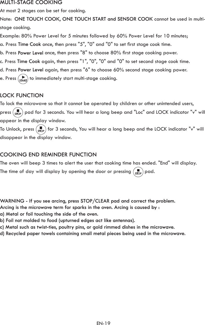 EN-19MULTI-STAGE COOKINGAt most 2 stages can be set for cooking.Note:  ONE TOUCH COOK, ONE TOUCH START and SENSOR COOK cannot be used in multi-stage cooking.Example: 80% Power Level for 5 minutes followed by 60% Power Level for 10 minutes;a. Press Time Cook once, then press &quot;5&quot;, &quot;0&quot; and &quot;0&quot; to set rst stage cook time.b. Press Power Level once, then press &quot;8&quot; to choose 80% rst stage cooking power.c. Press Time Cook again, then press &quot;1&quot;, &quot;0&quot;, &quot;0&quot; and &quot;0&quot; to set second stage cook time.d. Press Power Level again, then press &quot;6&quot; to choose 60% second stage cooking power.e. Press         to immediately start multi-stage cooking.LOCK FUNCTIONTo lock the microwave so that it cannot be operated by children or other unintended users,press         pad for 3 seconds. You will hear a long beep and &quot;Loc&quot; and LOCK indicator &quot;v&quot; will appear in the display window.To Unlock, press         for 3 seconds, You will hear a long beep and the LOCK indicator &quot;v&quot; will disappear in the display window.COOKING END REMINDER FUNCTIONThe oven will beep 3 times to alert the user that cooking time has ended. &quot;End&quot; will display.The time of day will display by opening the door or pressing         pad.WARNING - If you see arcing, press STOP/CLEAR pad and correct the problem.Arcing is the microwave term for sparks in the oven. Arcing is caused by :a) Metal or foil touching the side of the oven.b) Foil not molded to food (upturned edges act like antennas).c) Metal such as twist-ties, poultry pins, or gold rimmed dishes in the microwave.d) Recycled paper towels containing small metal pieces being used in the microwave.