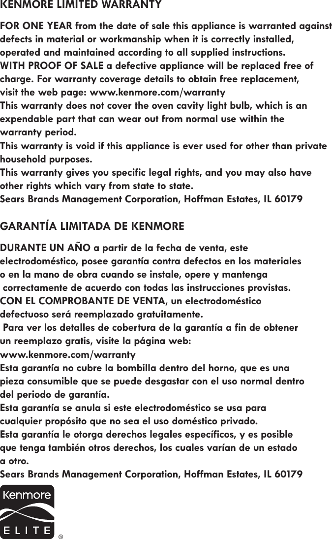 KENMORE LIMITED WARRANTY FOR ONE YEAR from the date of sale this appliance is warranted against defects in material or workmanship when it is correctly installed,  operated and maintained according to all supplied instructions.  WITH PROOF OF SALE a defective appliance will be replaced free of charge. For warranty coverage details to obtain free replacement,  visit the web page: www.kenmore.com/warranty This warranty does not cover the oven cavity light bulb, which is an expendable part that can wear out from normal use within the  warranty period. This warranty is void if this appliance is ever used for other than private household purposes.This warranty gives you specific legal rights, and you may also have  other rights which vary from state to state. Sears Brands Management Corporation, Hoffman Estates, IL 60179GARANTÍA LIMITADA DE KENMORE DURANTE UN AÑO a partir de la fecha de venta, este  electrodoméstico, posee garantía contra defectos en los materiales  o en la mano de obra cuando se instale, opere y mantenga correctamente de acuerdo con todas las instrucciones provistas. CON EL COMPROBANTE DE VENTA, un electrodoméstico    defectuoso será reemplazado gratuitamente.  Para ver los detalles de cobertura de la garantía a fin de obtener un reemplazo gratis, visite la página web: www.kenmore.com/warranty  Esta garantía no cubre la bombilla dentro del horno, que es una  pieza consumible que se puede desgastar con el uso normal dentro del periodo de garantía. Esta garantía se anula si este electrodoméstico se usa para cualquier propósito que no sea el uso doméstico privado.  Esta garantía le otorga derechos legales específicos, y es posible que tenga también otros derechos, los cuales varían de un estado a otro.Sears Brands Management Corporation, Hoffman Estates, IL 60179 ®