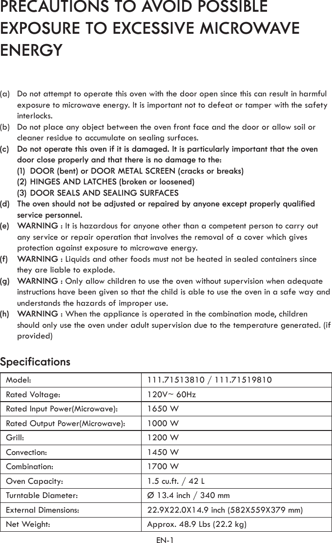 EN-1PRECAUTIONS TO AVOID POSSIBLE EXPOSURE TO EXCESSIVE MICROWAVE ENERGYSpecificationsModel: 111.71513810 / 111.71519810Rated Voltage: 120V~ 60HzRated Input Power(Microwave): 1650 WRated Output Power(Microwave): 1000 WGrill: 1200 WConvection: 1450 WCombination: 1700 WOven Capacity: 1.5 cu.ft. / 42 LTurntable Diameter: Ø 13.4 inch / 340 mmExternal Dimensions: 22.9X22.0X14.9 inch (582X559X379 mm)Net Weight: Approx. 48.9 Lbs (22.2 kg)(a)  Do not attempt to operate this oven with the door open since this can result in harmful exposure to microwave energy. It is important not to defeat or tamper with the safety interlocks.(b)  Do not place any object between the oven front face and the door or allow soil or cleaner residue to accumulate on sealing surfaces.(c)  Do not operate this oven if it is damaged. It is particularly important that the oven door close properly and that there is no damage to the:  (1)  DOOR (bent) or DOOR METAL SCREEN (cracks or breaks)  (2) HINGES AND LATCHES (broken or loosened)  (3) DOOR SEALS AND SEALING SURFACES(d)  The oven should not be adjusted or repaired by anyone except properly qualified service personnel.(e)  WARNING : It is hazardous for anyone other than a competent person to carry out any service or repair operation that involves the removal of a cover which gives protection against exposure to microwave energy. (f)  WARNING : Liquids and other foods must not be heated in sealed containers since they are liable to explode. (g)  WARNING : Only allow children to use the oven without supervision when adequate instructions have been given so that the child is able to use the oven in a safe way and understands the hazards of improper use. (h)  WARNING : When the appliance is operated in the combination mode, children should only use the oven under adult supervision due to the temperature generated. (if provided) 