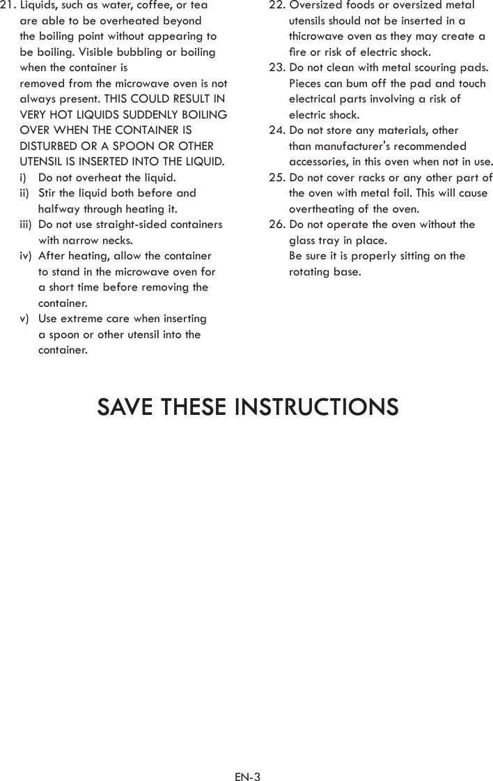 EN-3SAVE THESE INSTRUCTIONS21. Liquids, such as water, coffee, or tea are able to be overheated beyond the boiling point without appearing to be boiling. Visible bubbling or boiling when the container is  removed from the microwave oven is not always present. THIS COULD RESULT IN  VERY HOT LIQUIDS SUDDENLY BOILING OVER WHEN THE CONTAINER IS  DISTURBED OR A SPOON OR OTHER UTENSIL IS INSERTED INTO THE LIQUID.  i)  Do not overheat the liquid.  ii)   Stir the liquid both before and halfway through heating it.  iii)   Do not use straight-sided containers with narrow necks.  iv)   After heating, allow the container to stand in the microwave oven for a short time before removing the container.  v)   Use extreme care when inserting a spoon or other utensil into the container.22. Oversized foods or oversized metal utensils should not be inserted in a thicrowave oven as they may create a re or risk of electric shock. 23. Do not clean with metal scouring pads. Pieces can bum off the pad and touch electrical parts involving a risk of electric shock. 24. Do not store any materials, other than manufacturer&apos;s recommended accessories, in this oven when not in use. 25. Do not cover racks or any other part of the oven with metal foil. This will cause overtheating of the oven. 26. Do not operate the oven without the glass tray in place.   Be sure it is properly sitting on the rotating base. 