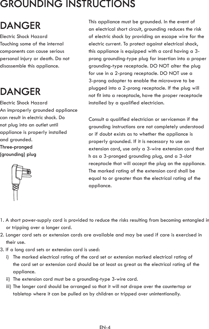 EN-41. A short power-supply cord is provided to reduce the risks resulting from becoming entangled in or tripping over a longer cord.2. Longer cord sets or extension cords are available and may be used if care is exercised in their use.3. If a long cord sets or extension cord is used:  i)   The marked electrical rating of the cord set or extension marked electrical rating of the cord set or extension cord should be at least as great as the electrical rating of the appliance.  ii)  The extension cord must be a grounding-type 3-wire cord.  iii)  The longer cord should be arranged so that it will not drape over the countertop or tabletop where it can be pulled on by children or tripped over unintentionally.GROUNDING INSTRUCTIONSDANGERDANGERElectric Shock HazardTouching some of the internal components can cause serious personal injury or death. Do not disassemble this appliance.Electric Shock HazardAn improperly grounded appliance can result in electric shock. Donot plug into an outlet until appliance is properly installed  and grounded.Three-pronged(grounding) plugThis appliance must be grounded. In the event ofan electrical short circuit, grounding reduces the risk of electric shock by providing an escape wire for the electric current. To protect against electrical shock,  this appliance is equipped with a cord having a 3-prong grounding-type plug for insertion into a proper grounding-type receptacle. DO NOT alter the plugfor use in a 2-prong receptacle. DO NOT use a3-prong adapter to enable the microwave to be plugged into a 2-prong receptacle. If the plug will not t into a receptacle, have the proper receptacle installed by a qualied electrician.Consult a qualied electrician or serviceman if the grounding instructions are not completely understood  or if doubt exists as to whether the appliance is properly grounded. If it is necessary to use an extension cord, use only a 3-wire extension cord that  h as a 3-pronged grounding plug, and a 3-slotreceptacle that will accept the plug on the appliance. The marked rating of the extension cord shall be equal to or greater than the electrical rating of the appliance.