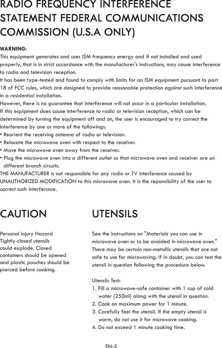 EN-5CAUTION UTENSILSRADIO FREQUENCY INTERFERENCE STATEMENT FEDERAL COMMUNICATIONS COMMISSION (U.S.A ONLY)Personal injury Hazard Tightly-closed utensils could explode. Closedcontainers should be openedand plastic pouches should be pierced before cooking.See the instructions on &quot;Materials you can use in microwave oven or to be avoided in microwave oven.&quot; There may be certain non-metallic utensils that are not safe to use for microwaving. If in doubt, you can test the utensil in question following the procedure below.Utensils Test:1. Fill a microwave-safe container with 1 cup of cold water (250ml) along with the utensil in question.2. Cook on maximum power for 1 minute.3. Carefully feel the utensil. If the empty utensil is  warm, do not use it for microwave cooking.4. Do not exceed 1 minute cooking time.WARNING:This equipment generates and uses ISM frequency energy and if not installed and used properly, that is in strict accordance with the manufacturer&apos;s instructions, may cause interference to radio and television reception.It has been type-tested and found to comply with limits for an ISM equipment pursuant to part 18 of FCC rules, which are designed to provide reasonable protection against such interference in a residential installation.However, there is no guarantee that interference will not occur in a particular installation.If this equipment does cause interference to radio or television reception, which can be determined by turning the equipment off and on, the user is encouraged to try correct the interference by one or more of the followings.• Reorient the receiving antenna of radio or television.• Relocate the microwave oven with respect to the receiver.• Move the microwave oven away from the receiver.• Plug the microwave oven into a different outlet so that microwave oven and receiver are on different branch circuits.THE MANUFACTURER is not responsible for any radio or TV interference caused by UNAUTHORIZED MODIFICATION to this microwave oven. It is the reponsibility of the user to correct such interfercnce.