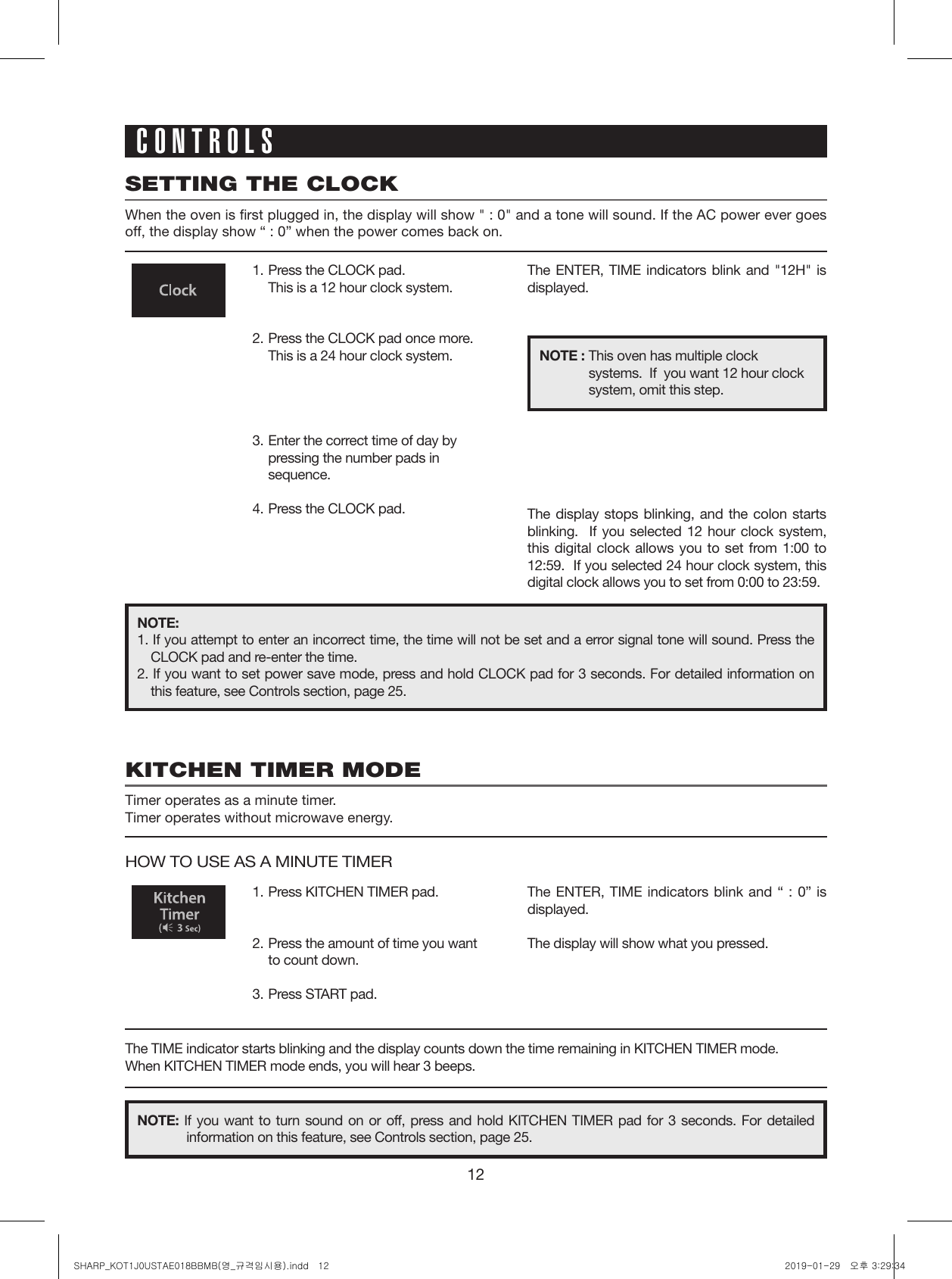 12SETTING THE CLOCKWhen the oven is first plugged in, the display will show &quot; : 0&quot; and a tone will sound. If the AC power ever goes off, the display show “ : 0” when the power comes back on.KITCHEN TIMER MODETimer operates as a minute timer.Timer operates without microwave energy.1.  Press the CLOCK pad.  This is a 12 hour clock system. 2.  Press the CLOCK pad once more.  This is a 24 hour clock system.3.  Enter the correct time of day by pressing the number pads in sequence.4.  Press the CLOCK pad.1.  Press KITCHEN TIMER pad.2.  Press the amount of time you want to count down.3.  Press START pad.The display stops blinking, and the colon starts blinking.  If you selected 12 hour clock system, this digital clock allows you to set from 1:00 to 12:59.  If you selected 24 hour clock system, this digital clock allows you to set from 0:00 to 23:59.The ENTER, TIME indicators blink and &quot;12H&quot; is displayed.The ENTER, TIME indicators blink and “ : 0” is displayed.The display will show what you pressed.NOTE : This oven has multiple clock systems.  If  you want 12 hour clock system, omit this step.NOTE:1. If you attempt to enter an incorrect time, the time will not be set and a error signal tone will sound. Press the CLOCK pad and re-enter the time.2. If you want to set power save mode, press and hold CLOCK pad for 3 seconds. For detailed information on this feature, see Controls section, page 25.NOTE: If you want to turn sound on or off, press and hold KITCHEN TIMER pad for 3 seconds. For detailed information on this feature, see Controls section, page 25.CONTROLSHOW TO USE AS A MINUTE TIMERThe TIME indicator starts blinking and the display counts down the time remaining in KITCHEN TIMER mode.When KITCHEN TIMER mode ends, you will hear 3 beeps.SHARP_KOT1J0USTAE018BBMB(영_규격임시용).indd   12 2019-01-29   오후 3:29:34