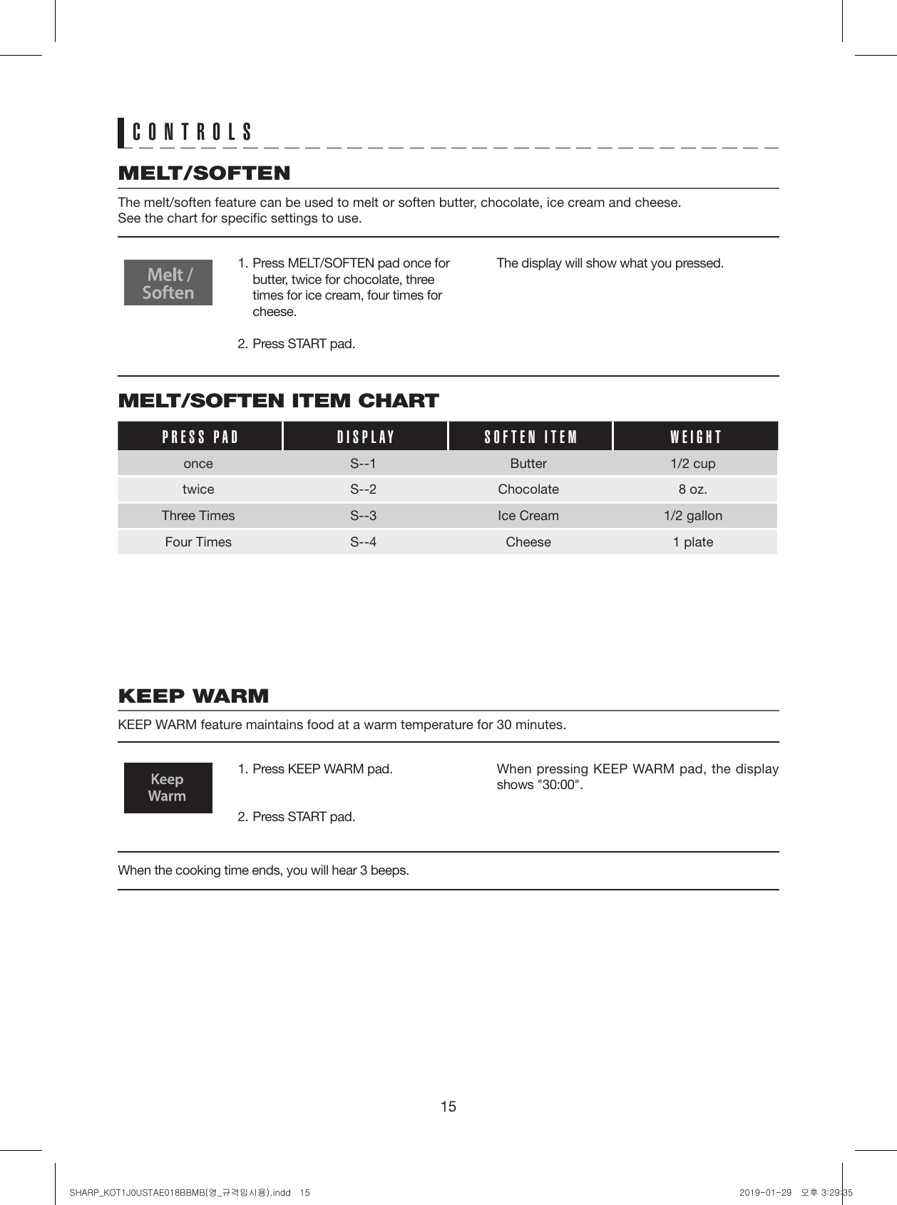 15CONTROLSMELT/SOFTEN ITEM CHARTPRESS PAD DISPLAY SOFTEN ITEM WEIGHTonce S--1 Butter 1/2 cuptwice S--2 Chocolate  8 oz.Three Times S--3 Ice Cream  1/2 gallonFour Times S--4 Cheese  1 plateMELT/SOFTENThe melt/soften feature can be used to melt or soften butter, chocolate, ice cream and cheese.See the chart for specific settings to use.KEEP WARMKEEP WARM feature maintains food at a warm temperature for 30 minutes.1. Press MELT/SOFTEN pad once for butter, twice for chocolate, three times for ice cream, four times for cheese.2. Press START pad.1. Press KEEP WARM pad.2. Press START pad.The display will show what you pressed.When pressing KEEP WARM pad, the display shows &quot;30:00&quot;.When the cooking time ends, you will hear 3 beeps. SHARP_KOT1J0USTAE018BBMB(영_규격임시용).indd   15 2019-01-29   오후 3:29:35