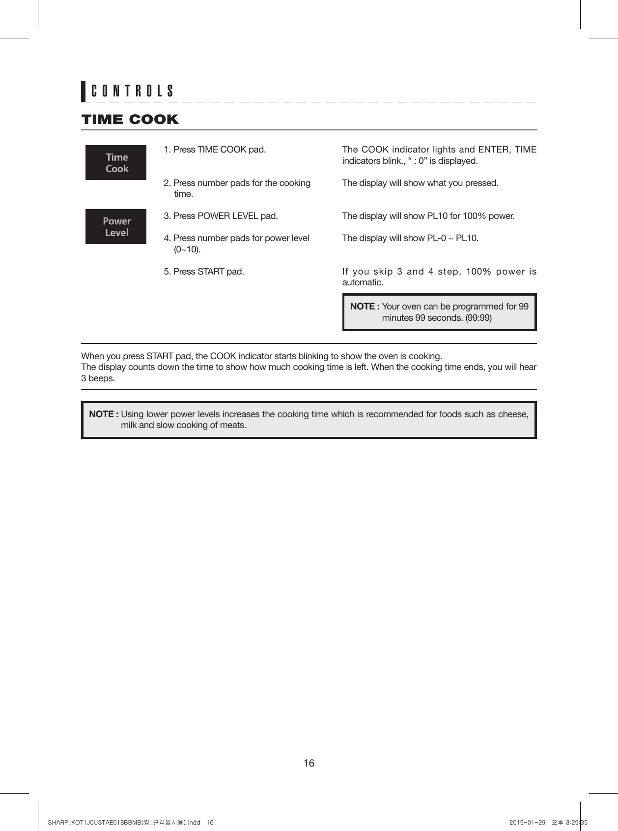 16CONTROLSTIME COOK1. Press TIME COOK pad.2. Press number pads for the cooking time.3. Press POWER LEVEL pad.4. Press number pads for power level (0~10).5. Press START pad.The COOK indicator lights and ENTER, TIME indicators blink., “ : 0” is displayed.The display will show what you pressed.The display will show PL10 for 100% power.The display will show PL-0 ~ PL10.If you skip 3 and 4 step, 100% power is automatic.When you press START pad, the COOK indicator starts blinking to show the oven is cooking.The display counts down the time to show how much cooking time is left. When the cooking time ends, you will hear 3 beeps.NOTE : Your oven can be programmed for 99 minutes 99 seconds. (99:99)NOTE : Using lower power levels increases the cooking time which is recommended for foods such as cheese, milk and slow cooking of meats.SHARP_KOT1J0USTAE018BBMB(영_규격임시용).indd   16 2019-01-29   오후 3:29:35