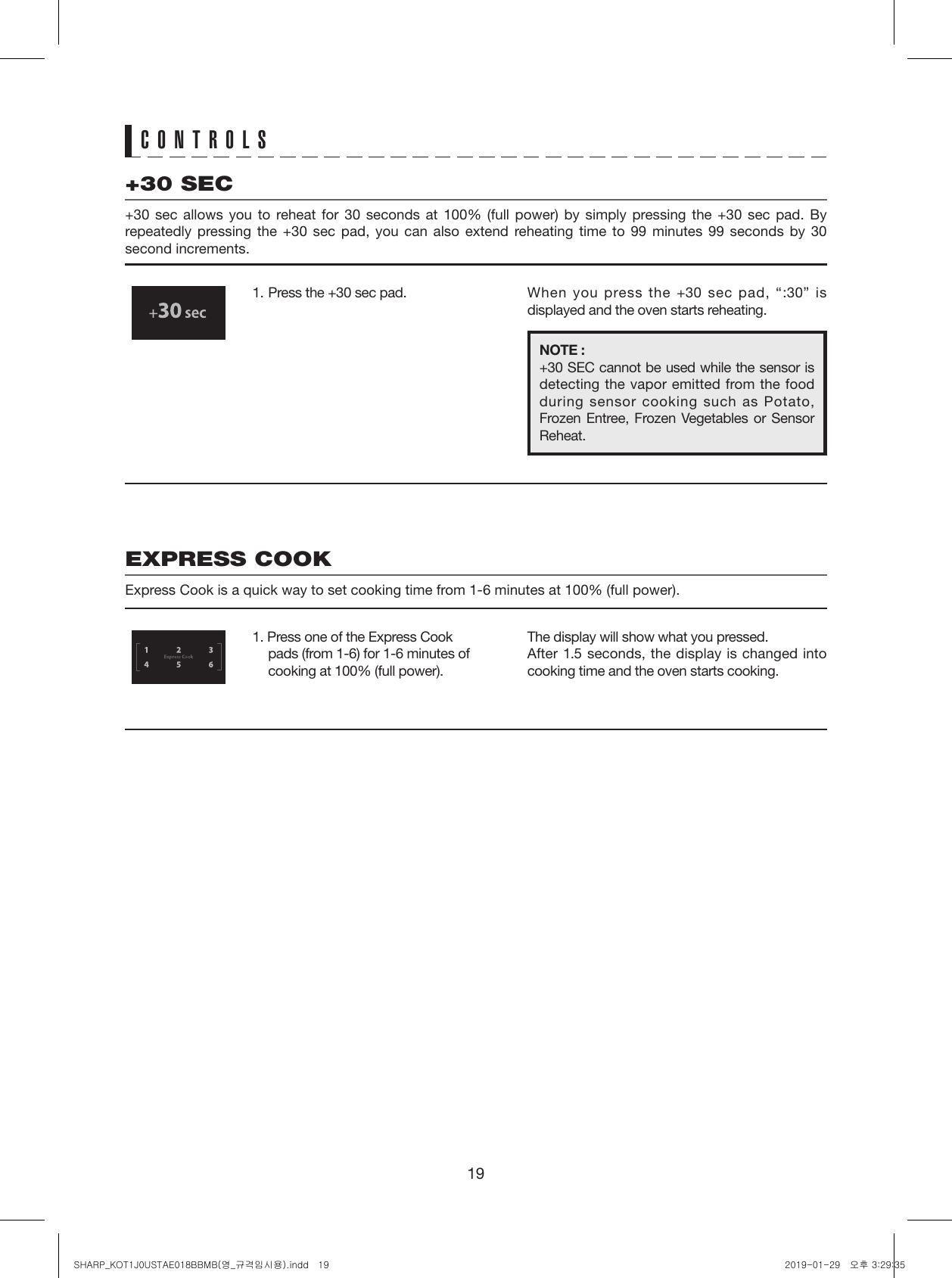 19CONTROLS+30 SEC+30 sec allows you to reheat for 30 seconds at 100% (full power) by simply pressing the +30 sec pad. By repeatedly pressing the +30 sec pad, you can also extend reheating time to 99 minutes 99 seconds by 30 second increments.EXPRESS COOKExpress Cook is a quick way to set cooking time from 1-6 minutes at 100% (full power).1.  Press the +30 sec pad.1. Press one of the Express Cook pads (from 1-6) for 1-6 minutes of cooking at 100% (full power).When you press the +30 sec pad, “:30” is displayed and the oven starts reheating.The display will show what you pressed.After 1.5 seconds, the display is changed into cooking time and the oven starts cooking.NOTE :+30 SEC cannot be used while the sensor is detecting the vapor emitted from the food during sensor cooking such as Potato, Frozen Entree, Frozen Vegetables or Sensor Reheat.   SHARP_KOT1J0USTAE018BBMB(영_규격임시용).indd   19 2019-01-29   오후 3:29:35