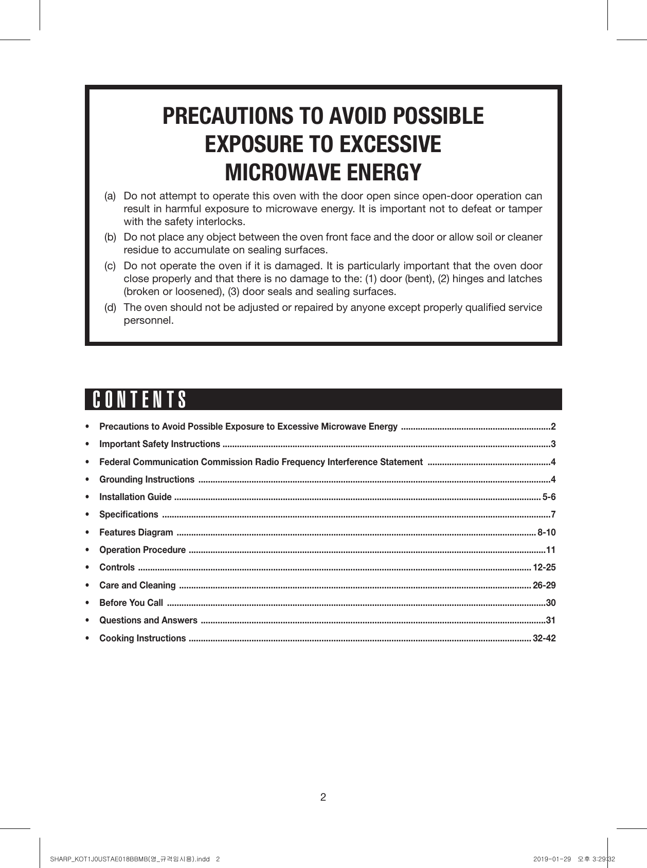 2PRECAUTIONS TO AVOID POSSIBLE EXPOSURE TO EXCESSIVE MICROWAVE ENERGY(a)  Do not attempt to operate this oven with the door open since open-door operation can result in harmful exposure to microwave energy. It is important not to defeat or tamper with the safety interlocks.(b)  Do not place any object between the oven front face and the door or allow soil or cleaner residue to accumulate on sealing surfaces.(c)  Do not operate the oven if it is damaged. It is particularly important that the oven door  close properly and that there is no damage to the: (1) door (bent), (2) hinges and latches (broken or loosened), (3) door seals and sealing surfaces.(d)  The oven should not be adjusted or repaired by anyone except properly qualiﬁed service personnel.•  Precautions to Avoid Possible Exposure to Excessive Microwave Energy  ..............................................................2•  Important Safety Instructions ........................................................................................................................................3•  Federal Communication Commission Radio Frequency Interference Statement  ...................................................4•  Grounding Instructions  ..................................................................................................................................................4•  Installation Guide  ........................................................................................................................................................ 5-6• Speciﬁcations  .................................................................................................................................................................7•  Features Diagram  ..................................................................................................................................................... 8-10•  Operation Procedure  .................................................................................................................................................... 11• Controls  ................................................................................................................................................................... 12-25•  Care and Cleaning  .................................................................................................................................................. 26-29•  Before You Call  .............................................................................................................................................................30•  Questions and Answers  ...............................................................................................................................................31•  Cooking Instructions  .............................................................................................................................................. 32-42CONTENTSSHARP_KOT1J0USTAE018BBMB(영_규격임시용).indd   2 2019-01-29   오후 3:29:32