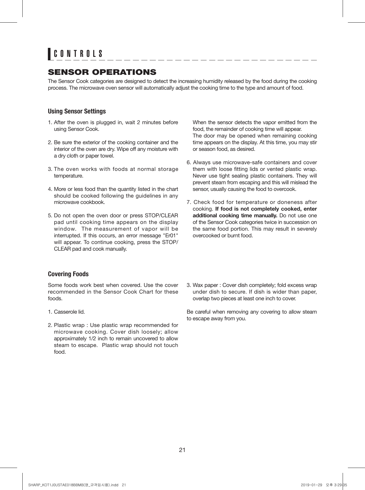 21SENSOR OPERATIONSThe Sensor Cook categories are designed to detect the increasing humidity released by the food during the cooking process. The microwave oven sensor will automatically adjust the cooking time to the type and amount of food. Using Sensor Settings1. After the oven is plugged in, wait 2 minutes before using Sensor Cook.2. Be sure the exterior of the cooking container and the interior of the oven are dry. Wipe off any moisture with a dry cloth or paper towel.3. The oven works with foods at normal storage temperature. 4. More or less food than the quantity listed in the chart should be cooked following the guidelines in any microwave cookbook.5. Do not open the oven door or press STOP/CLEAR pad until cooking time appears on the display window.  The measurement of vapor will be interrupted. If this occurs, an error message &quot;Er01&quot; will appear. To continue cooking, press the STOP/CLEAR pad and cook manually.   When the sensor detects the vapor emitted from the food, the remainder of cooking time will appear.    The door may be opened when remaining cooking time appears on the display. At this time, you may stir or season food, as desired.6. Always use microwave-safe containers and cover them with loose fitting lids or vented plastic wrap. Never use tight sealing plastic containers. They will prevent steam from escaping and this will mislead the sensor, usually causing the food to overcook.7. Check food for temperature or doneness after cooking. If food is not completely cooked, enter additional cooking time manually. Do not use one of the Sensor Cook categories twice in succession on the same food portion. This may result in severely overcooked or burnt food.Covering FoodsSome foods work best when covered. Use the cover recommended in the Sensor Cook Chart for these foods.1. Casserole lid.2. Plastic wrap : Use plastic wrap recommended for microwave cooking. Cover dish loosely; allow approximately 1/2 inch to remain uncovered to allow steam to escape.  Plastic wrap should not touch food.3. Wax paper : Cover dish completely; fold excess wrap under dish to secure. If dish is wider than paper, overlap two pieces at least one inch to cover.Be careful when removing any covering to allow steam to escape away from you.CONTROLSSHARP_KOT1J0USTAE018BBMB(영_규격임시용).indd   21 2019-01-29   오후 3:29:35