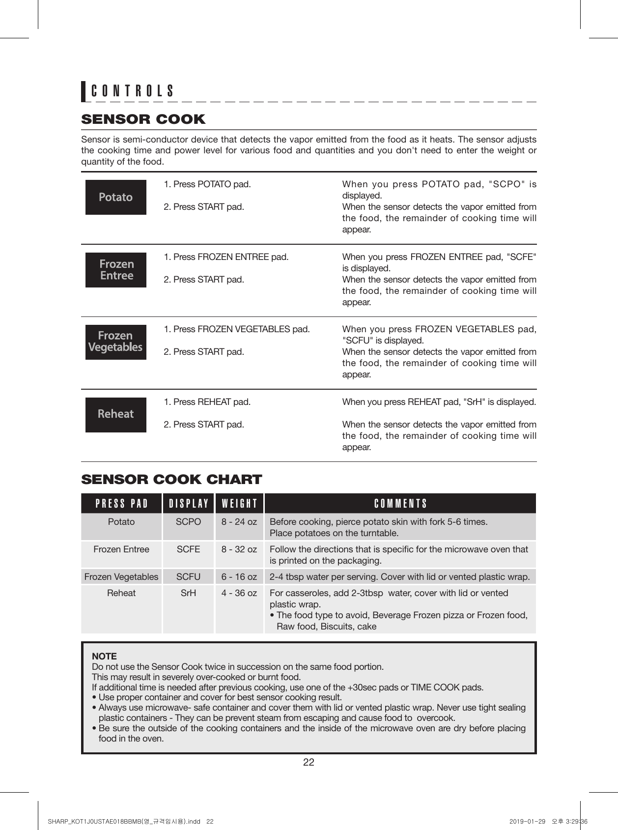 221. Press POTATO pad.2. Press START pad. 1. Press FROZEN ENTREE pad.2. Press START pad.1. Press FROZEN VEGETABLES pad.2. Press START pad.1. Press REHEAT pad.2. Press START pad.When you press POTATO pad, &quot;SCPO&quot; is displayed.When the sensor detects the vapor emitted from the food, the remainder of cooking time will appear.When you press FROZEN ENTREE pad, &quot;SCFE&quot; is displayed.When the sensor detects the vapor emitted from the food, the remainder of cooking time will appear.When you press FROZEN VEGETABLES pad, &quot;SCFU&quot; is displayed.When the sensor detects the vapor emitted from the food, the remainder of cooking time will appear.When you press REHEAT pad, &quot;SrH&quot; is displayed.When the sensor detects the vapor emitted from the food, the remainder of cooking time will appear.SENSOR COOK CHARTPRESS PAD DISPLAY WEIGHT COMMENTSPotato SCPO 8 - 24 oz Before cooking, pierce potato skin with fork 5-6 times.Place potatoes on the turntable.Frozen Entree SCFE 8 - 32 oz Follow the directions that is speciﬁc for the microwave oven that is printed on the packaging.Frozen Vegetables SCFU 6 - 16 oz 2-4 tbsp water per serving. Cover with lid or vented plastic wrap.Reheat SrH 4 - 36 oz For casseroles, add 2-3tbsp  water, cover with lid or vented plastic wrap.•  The food type to avoid, Beverage Frozen pizza or Frozen food, Raw food, Biscuits, cakeNOTEDo not use the Sensor Cook twice in succession on the same food portion.This may result in severely over-cooked or burnt food.If additional time is needed after previous cooking, use one of the +30sec pads or TIME COOK pads.• Use proper container and cover for best sensor cooking result.•  Always use microwave- safe container and cover them with lid or vented plastic wrap. Never use tight sealing plastic containers - They can be prevent steam from escaping and cause food to  overcook.•  Be sure the outside of the cooking containers and the inside of the microwave oven are dry before placing food in the oven.CONTROLSSENSOR COOKSensor is semi-conductor device that detects the vapor emitted from the food as it heats. The sensor adjusts the cooking time and power level for various food and quantities and you don&apos;t need to enter the weight or quantity of the food.SHARP_KOT1J0USTAE018BBMB(영_규격임시용).indd   22 2019-01-29   오후 3:29:36