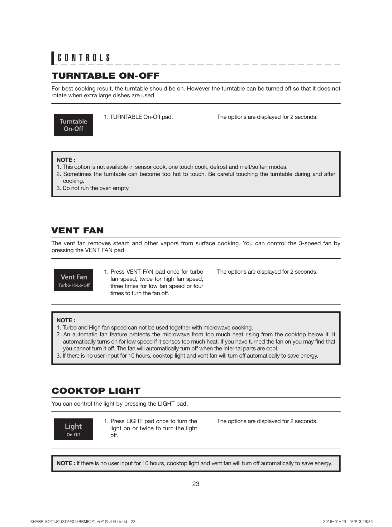 231. TURNTABLE On-Off pad.1. Press LIGHT pad once to turn the light on or twice to turn the light off.1. Press VENT FAN pad once for turbo fan speed, twice for high fan speed, three times for low fan speed or four times to turn the fan off.The options are displayed for 2 seconds.The options are displayed for 2 seconds.The options are displayed for 2 seconds.CONTROLSTURNTABLE ON-OFFFor best cooking result, the turntable should be on. However the turntable can be turned off so that it does not rotate when extra large dishes are used.COOKTOP LIGHTYou can control the light by pressing the LIGHT pad.VENT FANThe vent fan removes steam and other vapors from surface cooking. You can control the 3-speed fan by pressing the VENT FAN pad.NOTE :1. This option is not available in sensor cook, one touch cook, defrost and melt/soften modes.2. Sometimes the turntable can become too hot to touch. Be careful touching the turntable during and after cooking.3. Do not run the oven empty.NOTE : If there is no user input for 10 hours, cooktop light and vent fan will turn off automatically to save energy.NOTE :1. Turbo and High fan speed can not be used together with microwave cooking.2. An automatic fan feature protects the microwave from too much heat rising from the cooktop below it. It automatically turns on for low speed if it senses too much heat. If you have turned the fan on you may find that you cannot turn it off. The fan will automatically turn off when the internal parts are cool.3. If there is no user input for 10 hours, cooktop light and vent fan will turn off automatically to save energy.SHARP_KOT1J0USTAE018BBMB(영_규격임시용).indd   23 2019-01-29   오후 3:29:36