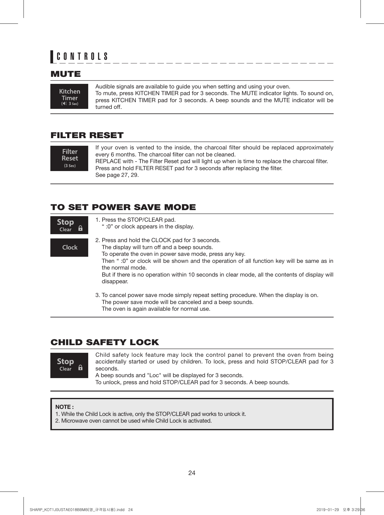 24CONTROLSMUTEAudible signals are available to guide you when setting and using your oven.To mute, press KITCHEN TIMER pad for 3 seconds. The MUTE indicator lights. To sound on, press KITCHEN TIMER pad for 3 seconds. A beep sounds and the MUTE indicator will be turned off.FILTER RESETIf your oven is vented to the inside, the charcoal filter should be replaced approximately every 6 months. The charcoal filter can not be cleaned.REPLACE with - The Filter Reset pad will light up when is time to replace the charcoal filter. Press and hold FILTER RESET pad for 3 seconds after replacing the filter.See page 27, 29.TO SET POWER SAVE MODE1. Press the STOP/CLEAR pad.  “ :0” or clock appears in the display.2. Press and hold the CLOCK pad for 3 seconds.  The display will turn off and a beep sounds.  To operate the oven in power save mode, press any key.  Then “ :0” or clock will be shown and the operation of all function key will be same as in the normal mode.  But if there is no operation within 10 seconds in clear mode, all the contents of display will disappear.3. To cancel power save mode simply repeat setting procedure. When the display is on.  The power save mode will be canceled and a beep sounds.  The oven is again available for normal use.CHILD SAFETY LOCKChild safety lock feature may lock the control panel to prevent the oven from being accidentally started or used by children. To lock, press and hold STOP/CLEAR pad for 3 seconds.A beep sounds and &quot;Loc&quot; will be displayed for 3 seconds.To unlock, press and hold STOP/CLEAR pad for 3 seconds. A beep sounds.NOTE :1. While the Child Lock is active, only the STOP/CLEAR pad works to unlock it.2. Microwave oven cannot be used while Child Lock is activated.SHARP_KOT1J0USTAE018BBMB(영_규격임시용).indd   24 2019-01-29   오후 3:29:36