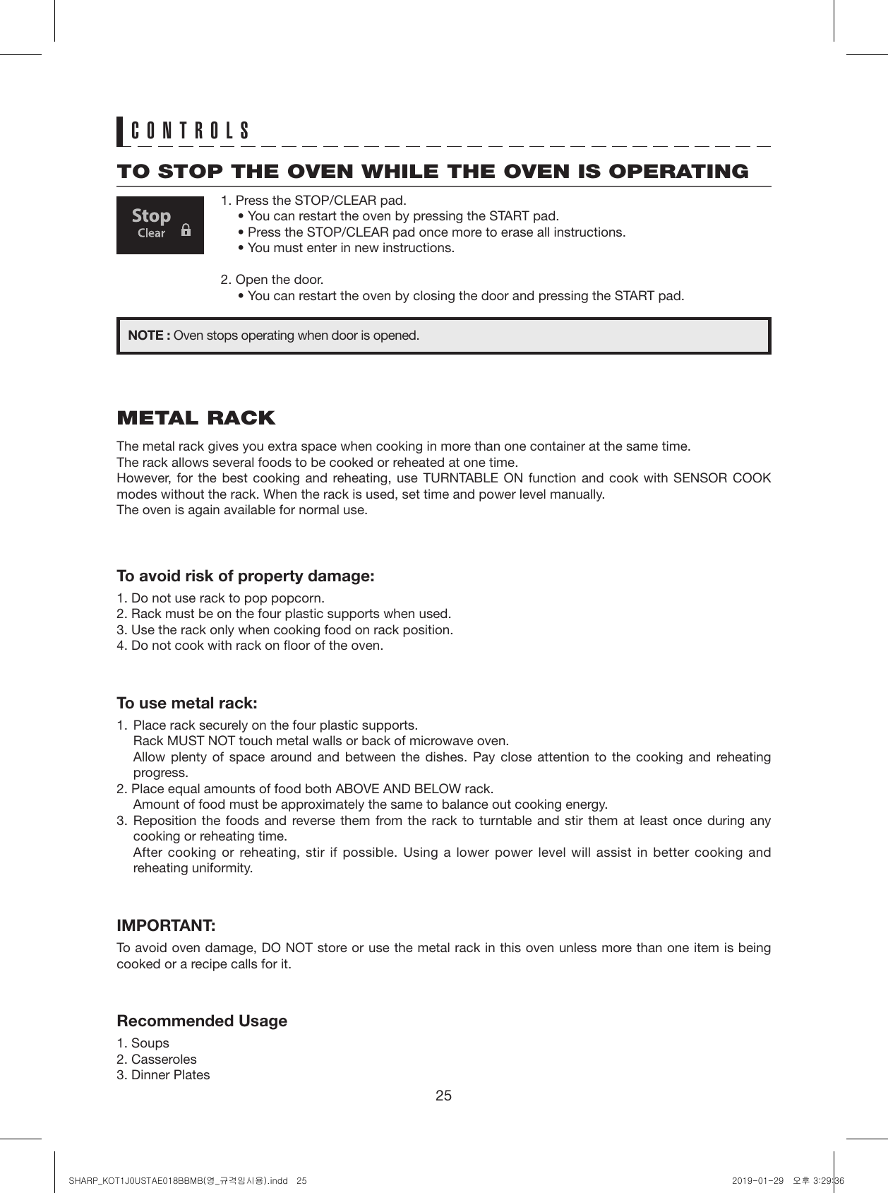 25TO STOP THE OVEN WHILE THE OVEN IS OPERATING1. Press the STOP/CLEAR pad.• You can restart the oven by pressing the START pad.• Press the STOP/CLEAR pad once more to erase all instructions.• You must enter in new instructions.2. Open the door.• You can restart the oven by closing the door and pressing the START pad.NOTE : Oven stops operating when door is opened.CONTROLSMETAL RACKThe metal rack gives you extra space when cooking in more than one container at the same time. The rack allows several foods to be cooked or reheated at one time. However, for the best cooking and reheating, use TURNTABLE ON function and cook with SENSOR COOK modes without the rack. When the rack is used, set time and power level manually. The oven is again available for normal use.To avoid risk of property damage:1. Do not use rack to pop popcorn. 2. Rack must be on the four plastic supports when used.3. Use the rack only when cooking food on rack position. 4. Do not cook with rack on floor of the oven.To use metal rack:1.  Place rack securely on the four plastic supports.  Rack MUST NOT touch metal walls or back of microwave oven.  Allow plenty of space around and between the dishes. Pay close attention to the cooking and reheating progress. 2. Place equal amounts of food both ABOVE AND BELOW rack.  Amount of food must be approximately the same to balance out cooking energy.3. Reposition the foods and reverse them from the rack to turntable and stir them at least once during any cooking or reheating time.   After cooking or reheating, stir if possible. Using a lower power level will assist in better cooking and reheating uniformity.IMPORTANT:To avoid oven damage, DO NOT store or use the metal rack in this oven unless more than one item is being cooked or a recipe calls for it.Recommended Usage1. Soups2. Casseroles3. Dinner PlatesSHARP_KOT1J0USTAE018BBMB(영_규격임시용).indd   25 2019-01-29   오후 3:29:36