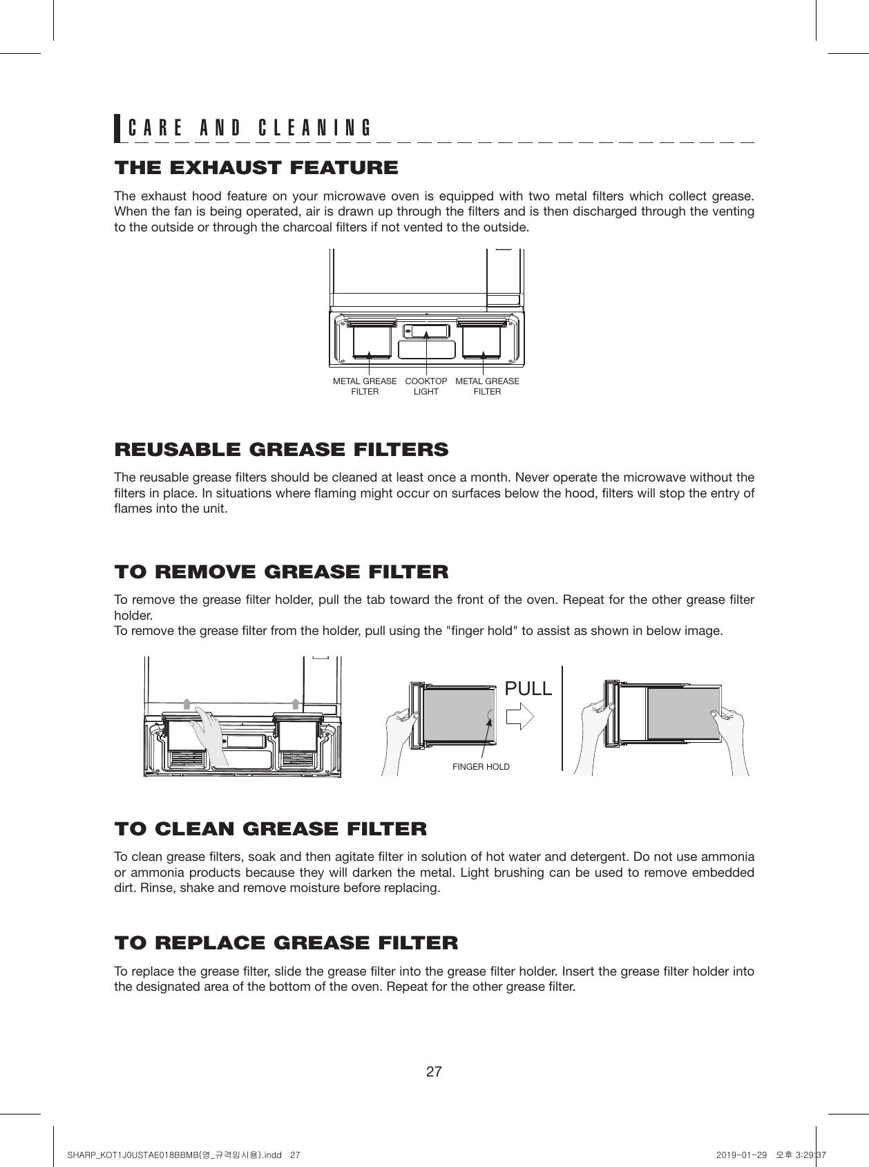 27CARE AND CLEANINGTHE EXHAUST FEATUREThe exhaust hood feature on your microwave oven is equipped with two metal filters which collect grease. When the fan is being operated, air is drawn up through the filters and is then discharged through the venting to the outside or through the charcoal filters if not vented to the outside.REUSABLE GREASE FILTERSThe reusable grease filters should be cleaned at least once a month. Never operate the microwave without the filters in place. In situations where flaming might occur on surfaces below the hood, filters will stop the entry of flames into the unit.TO REMOVE GREASE FILTERTo remove the grease filter holder, pull the tab toward the front of the oven. Repeat for the other grease filter holder. To remove the grease filter from the holder, pull using the &quot;finger hold&quot; to assist as shown in below image.TO CLEAN GREASE FILTERTo clean grease filters, soak and then agitate filter in solution of hot water and detergent. Do not use ammonia or ammonia products because they will darken the metal. Light brushing can be used to remove embedded dirt. Rinse, shake and remove moisture before replacing.TO REPLACE GREASE FILTERTo replace the grease filter, slide the grease filter into the grease filter holder. Insert the grease filter holder into the designated area of the bottom of the oven. Repeat for the other grease filter.PULLMETAL GREASE FILTERCOOKTOP LIGHTMETAL GREASE FILTERFINGER HOLDSHARP_KOT1J0USTAE018BBMB(영_규격임시용).indd   27 2019-01-29   오후 3:29:37