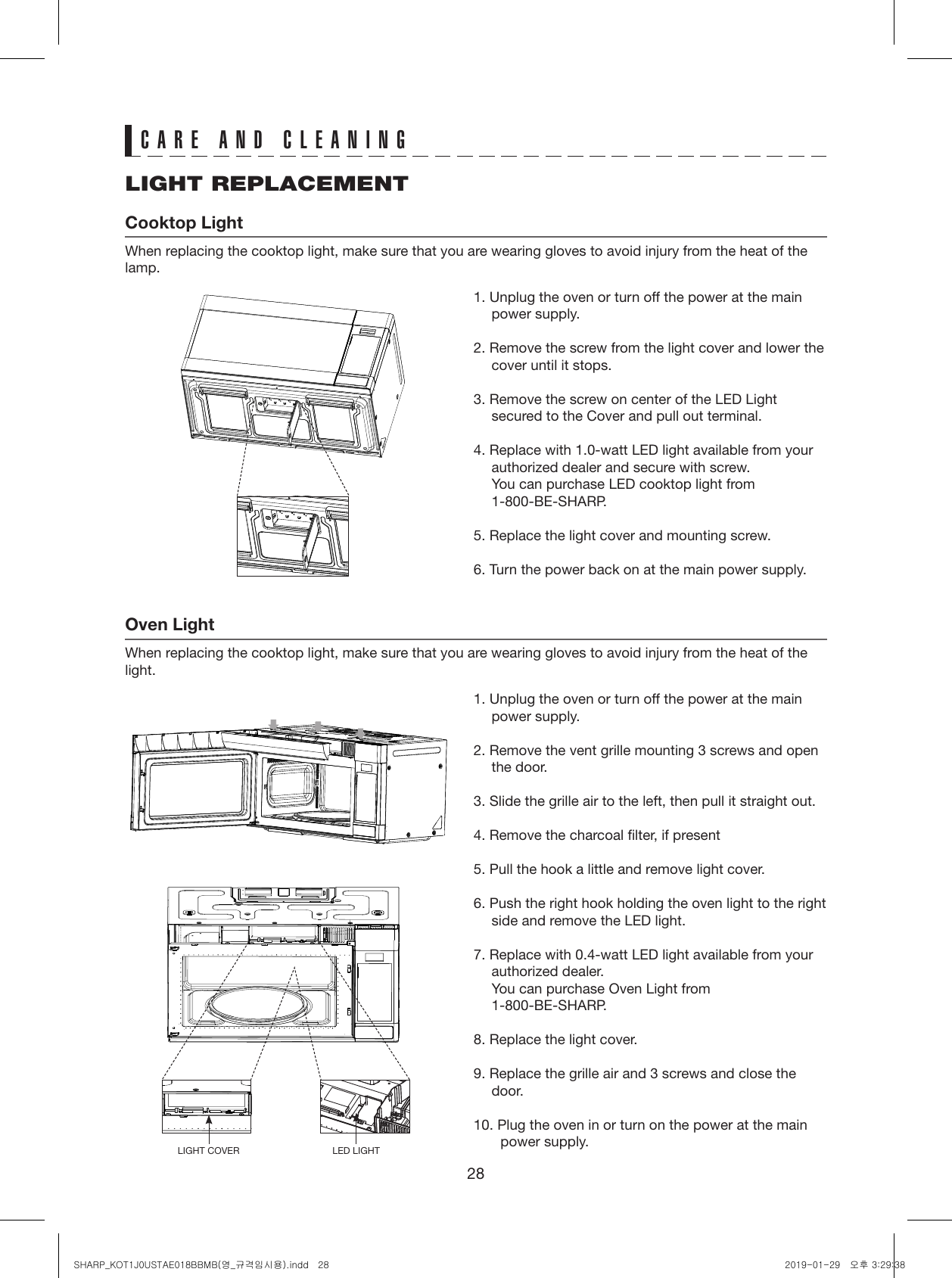 28CARE AND CLEANINGLIGHT REPLACEMENTCooktop LightWhen replacing the cooktop light, make sure that you are wearing gloves to avoid injury from the heat of the lamp.Oven LightWhen replacing the cooktop light, make sure that you are wearing gloves to avoid injury from the heat of the light.1. Unplug the oven or turn off the power at the main power supply.2. Remove the screw from the light cover and lower the cover until it stops.3. Remove the screw on center of the LED Light secured to the Cover and pull out terminal.4. Replace with 1.0-watt LED light available from your authorized dealer and secure with screw.  You can purchase LED cooktop light from 1-800-BE-SHARP.5. Replace the light cover and mounting screw.6. Turn the power back on at the main power supply.1. Unplug the oven or turn off the power at the main power supply.2. Remove the vent grille mounting 3 screws and open the door.3. Slide the grille air to the left, then pull it straight out.4. Remove the charcoal filter, if present5. Pull the hook a little and remove light cover.6. Push the right hook holding the oven light to the right side and remove the LED light.7. Replace with 0.4-watt LED light available from your authorized dealer.  You can purchase Oven Light from 1-800-BE-SHARP.8. Replace the light cover.9. Replace the grille air and 3 screws and close the door. 10. Plug the oven in or turn on the power at the main power supply. LIGHT COVER LED LIGHTSHARP_KOT1J0USTAE018BBMB(영_규격임시용).indd   28 2019-01-29   오후 3:29:38