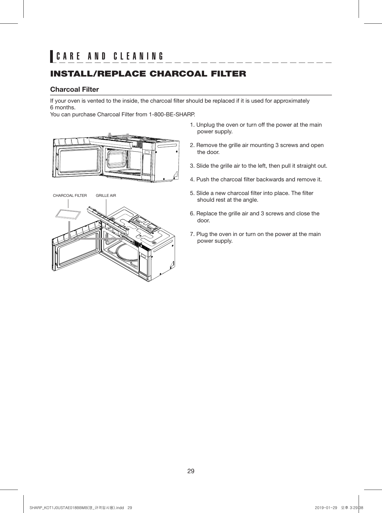 29INSTALL/REPLACE CHARCOAL FILTERCharcoal FilterIf your oven is vented to the inside, the charcoal filter should be replaced if it is used for approximately  6 months.You can purchase Charcoal Filter from 1-800-BE-SHARP.CARE AND CLEANING1. Unplug the oven or turn off the power at the main power supply.2. Remove the grille air mounting 3 screws and open the door.3. Slide the grille air to the left, then pull it straight out.4. Push the charcoal filter backwards and remove it.5. Slide a new charcoal filter into place. The filter should rest at the angle.6. Replace the grille air and 3 screws and close the door. 7. Plug the oven in or turn on the power at the main power supply.CHARCOAL FILTER GRILLE AIRSHARP_KOT1J0USTAE018BBMB(영_규격임시용).indd   29 2019-01-29   오후 3:29:38