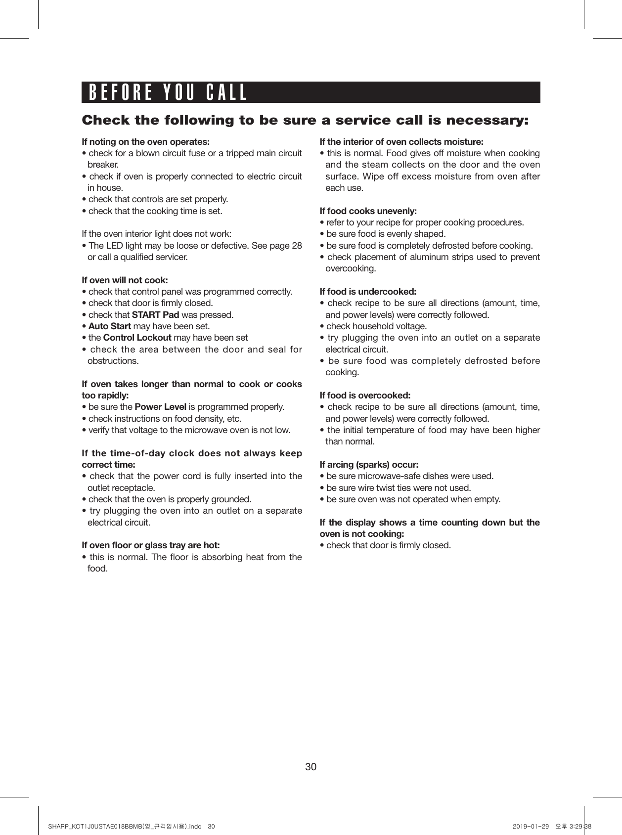 30BEFORE YOU CALLIf noting on the oven operates:• check for a blown circuit fuse or a tripped main circuit breaker.• check if oven is properly connected to electric circuit in house.• check that controls are set properly.• check that the cooking time is set.If the oven interior light does not work:• The LED light may be loose or defective. See page 28 or call a qualified servicer.If oven will not cook:• check that control panel was programmed correctly.• check that door is firmly closed.• check that START Pad was pressed.• Auto Start may have been set.• the Control Lockout may have been set• check the area between the door and seal for obstructions.If oven takes longer than normal to cook or cooks too rapidly:• be sure the Power Level is programmed properly.• check instructions on food density, etc.• verify that voltage to the microwave oven is not low.If the time-of-day clock does not always keep correct time:• check that the power cord is fully inserted into the outlet receptacle.• check that the oven is properly grounded.• try plugging the oven into an outlet on a separate electrical circuit.If oven floor or glass tray are hot:• this is normal. The floor is absorbing heat from the food.If the interior of oven collects moisture:• this is normal. Food gives off moisture when cooking and the steam collects on the door and the oven surface. Wipe off excess moisture from oven after each use.If food cooks unevenly:• refer to your recipe for proper cooking procedures.• be sure food is evenly shaped.• be sure food is completely defrosted before cooking.• check placement of aluminum strips used to prevent overcooking.If food is undercooked:• check recipe to be sure all directions (amount, time, and power levels) were correctly followed.• check household voltage.• try plugging the oven into an outlet on a separate electrical circuit.• be sure food was completely defrosted before cooking.If food is overcooked:• check recipe to be sure all directions (amount, time, and power levels) were correctly followed.• the initial temperature of food may have been higher than normal.If arcing (sparks) occur:• be sure microwave-safe dishes were used.• be sure wire twist ties were not used.• be sure oven was not operated when empty.If the display shows a time counting down but the oven is not cooking:• check that door is firmly closed.Check the following to be sure a service call is necessary:SHARP_KOT1J0USTAE018BBMB(영_규격임시용).indd   30 2019-01-29   오후 3:29:38