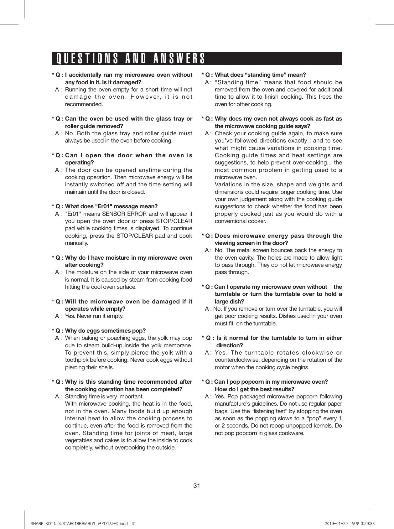 31* Q : I accidentally ran my microwave oven without any food in it. Is it damaged?* A :  Running the oven empty for a short time will not damage the oven. However, it is not recommended.* Q : Can the oven be used with the glass tray or roller guide removed?* A :  No. Both the glass tray and roller guide must always be used in the oven before cooking.* Q : Can I open the door when the oven is operating?* A :   The door can be opened anytime during the cooking operation. Then microwave energy will be instantly switched off and the time setting will maintain until the door is closed.* Q :  What does &quot;Er01&quot; message mean?* A :  &quot;Er01&quot; means SENSOR ERROR and will appear if you open the oven door or press STOP/CLEAR pad while cooking times is displayed. To continue cooking, press the STOP/CLEAR pad and cook manually.* Q : Why do I have moisture in my microwave oven after cooking?* A :  The moisture on the side of your microwave oven is normal. It is caused by steam from cooking food hitting the cool oven surface.* Q : Will the microwave oven be damaged if it operates while empty?* A :  Yes. Never run it empty.* Q :  Why do eggs sometimes pop?* A :   When baking or poaching eggs, the yolk may pop due to steam build-up inside the yolk membrane. To prevent this, simply pierce the yolk with a toothpick before cooking. Never cook eggs without piercing their shells.* Q : Why is this standing time recommended after the cooking operation has been completed?* A :  Standing time is very important.  With microwave cooking, the heat is in the food, not in the oven. Many foods build up enough internal heat to allow the cooking process to continue, even after the food is removed from the oven. Standing time for joints of meat, large vegetables and cakes is to allow the inside to cook completely, without overcooking the outside.* Q :  What does “standing time” mean?* A :   “Standing time” means that food should be removed from the oven and covered for additional time to allow it to finish cooking. This frees the oven for other cooking.* Q : Why does my oven not always cook as fast as  the microwave cooking guide says?* A :   Check your cooking guide again, to make sure you’ve followed directions exactly ; and to see what might cause variations in cooking time. Cooking guide times and heat settings are suggestions, to help prevent over-cooking... the most common problem in getting used to a microwave oven.  Variations in the size, shape and weights and dimensions could require longer cooking time. Use your own judgement along with the cooking guide suggestions to check whether the food has been properly cooked just as you would do with a conventional cooker.* Q : Does microwave energy pass through the viewing screen in the door?* A :  No. The metal screen bounces back the energy to the oven cavity. The holes are made to allow light to pass through. They do not let microwave energy pass through.* Q :  Can I operate my microwave oven without    the turntable or turn the turntable over to hold a large dish?* A : No. If you remove or turn over the turntable, you will get poor cooking results. Dishes used in your oven must fit  on the turntable.* Q : Is it normal for the turntable to turn in either   direction?* A : Yes. The turntable rotates clockwise or counterclockwise, depending on the rotation of the motor when the cooking cycle begins.* Q : Can I pop popcorn in my microwave oven?  How do I get the best results?* A :  Yes. Pop packaged microwave popcorn following manufacture’s guidelines. Do not use regular paper bags. Use the “listening test” by stopping the oven as soon as the popping slows to a “pop” every 1 or 2 seconds. Do not repop unpopped kernels. Do not pop popcorn in glass cookware.QUESTIONS AND ANSWERSSHARP_KOT1J0USTAE018BBMB(영_규격임시용).indd   31 2019-01-29   오후 3:29:38