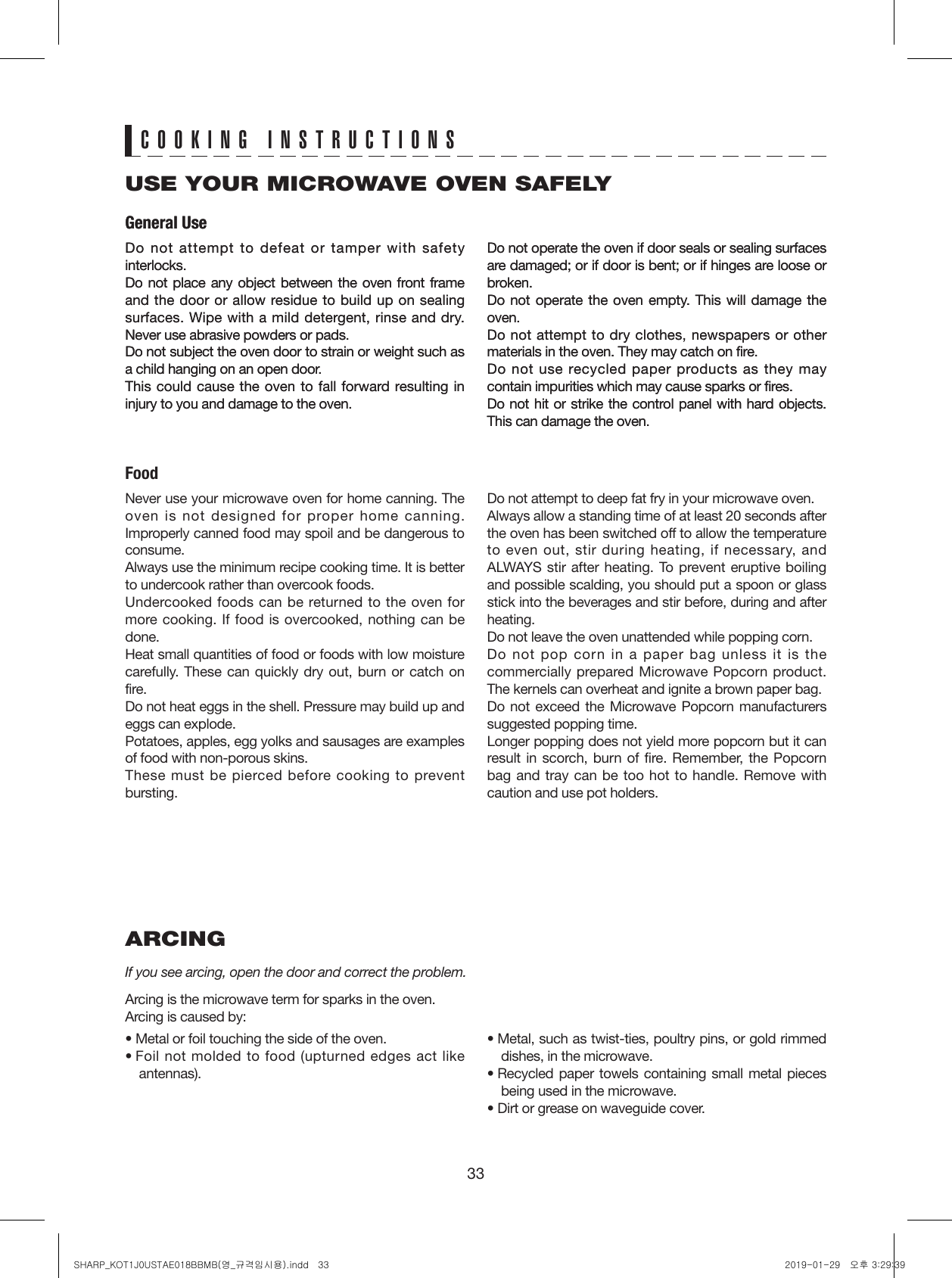 33ARCINGIf you see arcing, open the door and correct the problem.Arcing is the microwave term for sparks in the oven.Arcing is caused by:• Metal or foil touching the side of the oven.•  Foil not molded to food (upturned edges act like   antennas).•  Metal, such as twist-ties, poultry pins, or gold rimmed   dishes, in the microwave.•  Recycled paper towels containing small metal pieces   being used in the microwave.•  Dirt or grease on waveguide cover.USE YOUR MICROWAVE OVEN SAFELYFoodGeneral UseGeneral UseCOOKING INSTRUCTIONSDo not attempt to defeat or tamper with safety interlocks.Do not place any object between the oven front frame and the door or allow residue to build up on sealing surfaces. Wipe with a mild detergent, rinse and dry. Never use abrasive powders or pads.Do not subject the oven door to strain or weight such as a child hanging on an open door.This could cause the oven to fall forward resulting in injury to you and damage to the oven.Do not operate the oven if door seals or sealing surfaces are damaged; or if door is bent; or if hinges are loose or broken.Do not operate the oven empty. This will damage the oven.Do not attempt to dry clothes, newspapers or other materials in the oven. They may catch on fire.Do not use recycled paper products as they may contain impurities which may cause sparks or fires.Do not hit or strike the control panel with hard objects. This can damage the oven.Do not attempt to defeat or tamper with safety interlocks.Do not place any object between the oven front frame and the door or allow residue to build up on sealing surfaces. Wipe with a mild detergent, rinse and dry. Never use abrasive powders or pads.Do not subject the oven door to strain or weight such as a child hanging on an open door.This could cause the oven to fall forward resulting in injury to you and damage to the oven.Do not operate the oven if door seals or sealing surfaces are damaged; or if door is bent; or if hinges are loose or broken.Do not operate the oven empty. This will damage the oven.Do not attempt to dry clothes, newspapers or other materials in the oven. They may catch on fire.Do not use recycled paper products as they may contain impurities which may cause sparks or fires.Do not hit or strike the control panel with hard objects. This can damage the oven.Never use your microwave oven for home canning. The oven is not designed for proper home canning. Improperly canned food may spoil and be dangerous to consume.Always use the minimum recipe cooking time. It is better to undercook rather than overcook foods. Undercooked foods can be returned to the oven for more cooking. If food is overcooked, nothing can be done.Heat small quantities of food or foods with low moisture carefully. These can quickly dry out, burn or catch on fire.Do not heat eggs in the shell. Pressure may build up and eggs can explode.Potatoes, apples, egg yolks and sausages are examples of food with non-porous skins.These must be pierced before cooking to prevent bursting.Do not attempt to deep fat fry in your microwave oven.Always allow a standing time of at least 20 seconds after the oven has been switched off to allow the temperature to even out, stir during heating, if necessary, and ALWAYS stir after heating. To prevent eruptive boiling and possible scalding, you should put a spoon or glass stick into the beverages and stir before, during and after heating.Do not leave the oven unattended while popping corn.Do not pop corn in a paper bag unless it is the commercially prepared Microwave Popcorn product. The kernels can overheat and ignite a brown paper bag.Do not exceed the Microwave Popcorn manufacturers suggested popping time. Longer popping does not yield more popcorn but it can result in scorch, burn of fire. Remember, the Popcorn bag and tray can be too hot to handle. Remove with caution and use pot holders.SHARP_KOT1J0USTAE018BBMB(영_규격임시용).indd   33 2019-01-29   오후 3:29:39