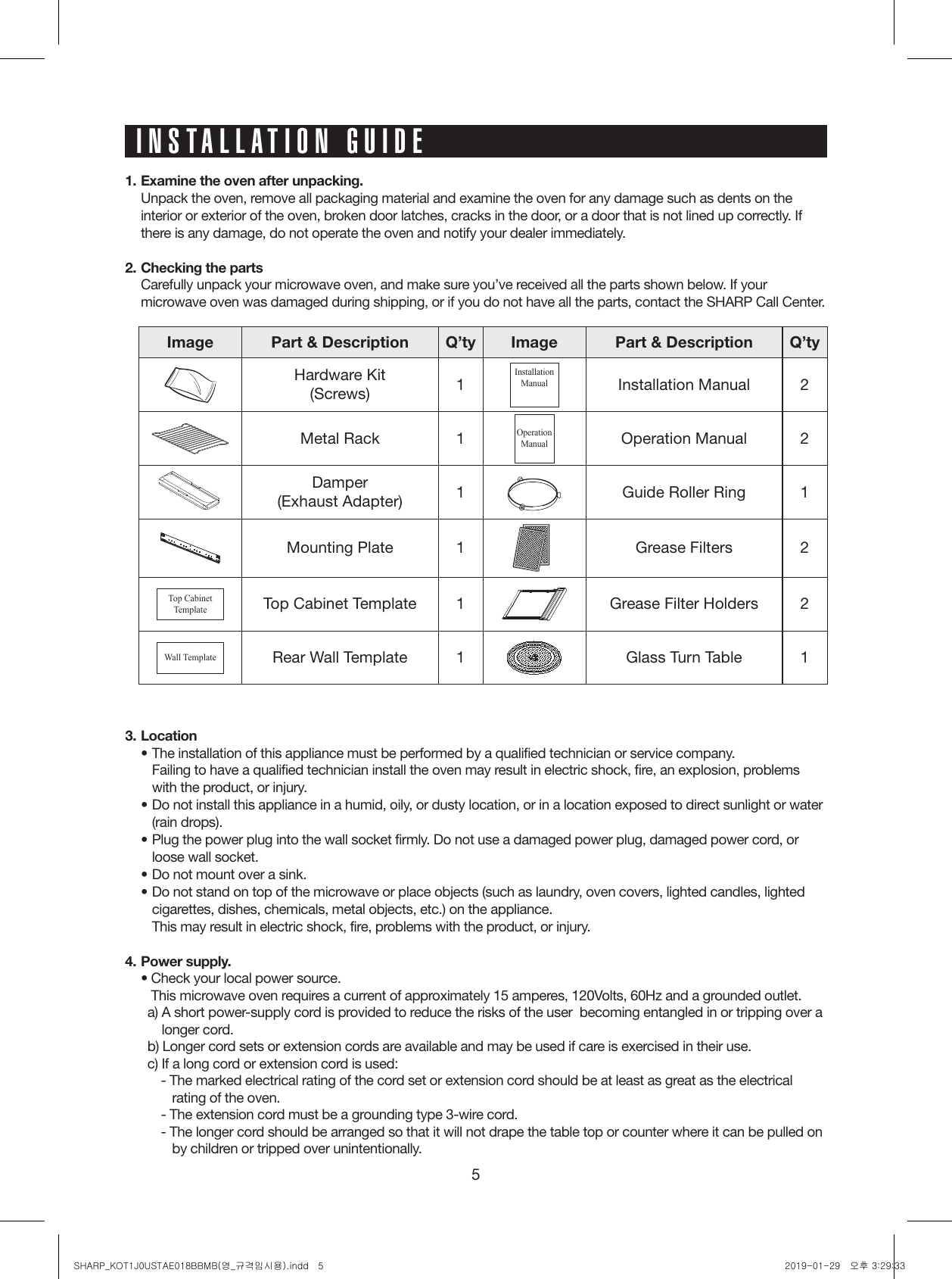 51.  Examine the oven after unpacking.  Unpack the oven, remove all packaging material and examine the oven for any damage such as dents on the interior or exterior of the oven, broken door latches, cracks in the door, or a door that is not lined up correctly. If there is any damage, do not operate the oven and notify your dealer immediately.2. Checking the parts  Carefully unpack your microwave oven, and make sure you’ve received all the parts shown below. If your microwave oven was damaged during shipping, or if you do not have all the parts, contact the SHARP Call Center.INSTALLATION GUIDEImage Part &amp; Description Q’ty Image Part &amp; Description Q’tyHardware Kit(Screws) 1InstallationManualInstallation Manual 2Metal Rack 1Operation ManualOperation Manual 2Damper(Exhaust Adapter) 1 Guide Roller Ring 1Mounting Plate 1 Grease Filters 2Top CabinetTemplateTop Cabinet Template 1 Grease Filter Holders 2Wall TemplateRear Wall Template 1 Glass Turn Table 13. Location• The installation of this appliance must be performed by a qualified technician or service company.  Failing to have a qualified technician install the oven may result in electric shock, fire, an explosion, problems with the product, or injury.• Do not install this appliance in a humid, oily, or dusty location, or in a location exposed to direct sunlight or water (rain drops).• Plug the power plug into the wall socket firmly. Do not use a damaged power plug, damaged power cord, or loose wall socket.• Do not mount over a sink.• Do not stand on top of the microwave or place objects (such as laundry, oven covers, lighted candles, lighted cigarettes, dishes, chemicals, metal objects, etc.) on the appliance.  This may result in electric shock, fire, problems with the product, or injury.4. Power supply.  •  Check your local power source. This microwave oven requires a current of approximately 15 amperes, 120Volts, 60Hz and a grounded outlet.a)  A short power-supply cord is provided to reduce the risks of the user  becoming entangled in or tripping over a longer cord.b) Longer cord sets or extension cords are available and may be used if care is exercised in their use.c) If a long cord or extension cord is used:- The marked electrical rating of the cord set or extension cord should be at least as great as the electrical rating of the oven.- The extension cord must be a grounding type 3-wire cord.- The longer cord should be arranged so that it will not drape the table top or counter where it can be pulled on by children or tripped over unintentionally.SHARP_KOT1J0USTAE018BBMB(영_규격임시용).indd   5 2019-01-29   오후 3:29:33