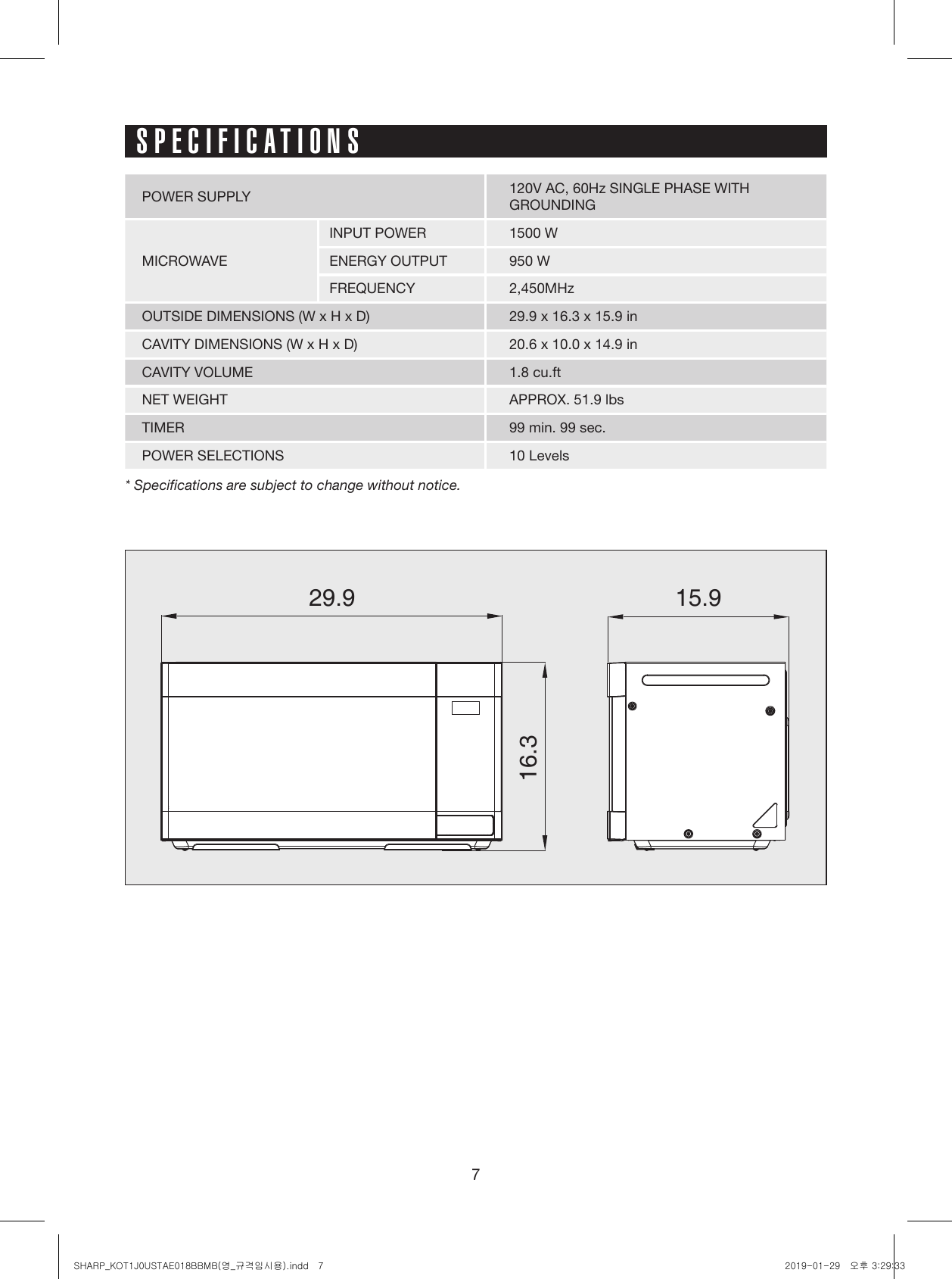 729.9 15.916.3SPECIFICATIONSPOWER SUPPLY 120V AC, 60Hz SINGLE PHASE WITHGROUNDINGMICROWAVEINPUT POWER 1500 WENERGY OUTPUT 950 WFREQUENCY 2,450MHzOUTSIDE DIMENSIONS (W x H x D) 29.9 x 16.3 x 15.9 inCAVITY DIMENSIONS (W x H x D) 20.6 x 10.0 x 14.9 inCAVITY VOLUME 1.8 cu.ftNET WEIGHT APPROX. 51.9 lbsTIMER 99 min. 99 sec.POWER SELECTIONS 10 Levels* Specifications are subject to change without notice.SHARP_KOT1J0USTAE018BBMB(영_규격임시용).indd   7 2019-01-29   오후 3:29:33