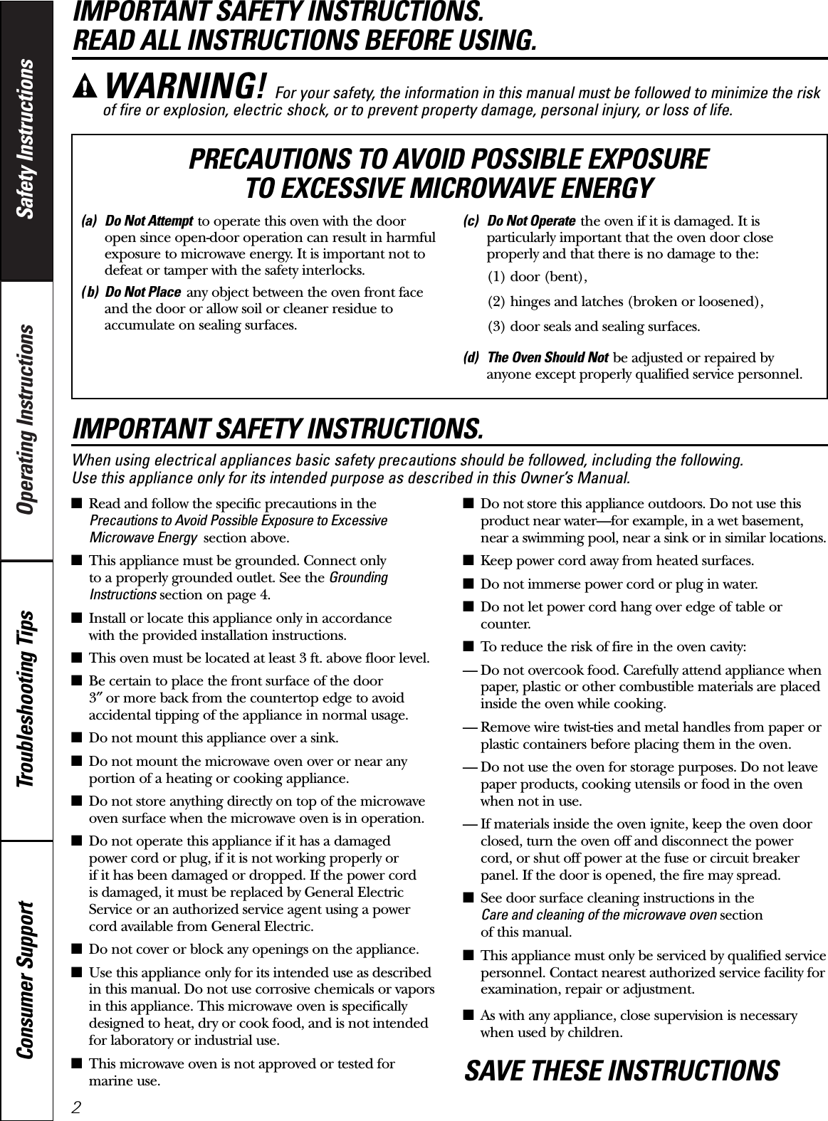 Operating Instructions Safety InstructionsConsumer Support Troubleshooting TipsIMPORTANT SAFETY INSTRUCTIONS. READ ALL INSTRUCTIONS BEFORE USING.IMPORTANT SAFETY INSTRUCTIONS.When using electrical appliances basic safety precautions should be followed, including the following. Use this appliance only for its intended purpose as described in this Owner’s Manual.■Read and follow the specific precautions in thePrecautions to Avoid Possible Exposure to ExcessiveMicrowave Energy section above.■This appliance must be grounded. Connect only to a properly grounded outlet. See the GroundingInstructions section on page 4.■Install or locate this appliance only in accordance with the provided installation instructions.■This oven must be located at least 3 ft. above floor level.■Be certain to place the front surface of the door 3″or more back from the countertop edge to avoidaccidental tipping of the appliance in normal usage.■Do not mount this appliance over a sink. ■Do not mount the microwave oven over or near anyportion of a heating or cooking appliance.■Do not store anything directly on top of the microwaveoven surface when the microwave oven is in operation.■Do not operate this appliance if it has a damaged power cord or plug, if it is not working properly or if it has been damaged or dropped. If the power cord is damaged, it must be replaced by General ElectricService or an authorized service agent using a powercord available from General Electric.■Do not cover or block any openings on the appliance.■Use this appliance only for its intended use as describedin this manual. Do not use corrosive chemicals or vaporsin this appliance. This microwave oven is specificallydesigned to heat, dry or cook food, and is not intendedfor laboratory or industrial use.■This microwave oven is not approved or tested formarine use.■Do not store this appliance outdoors. Do not use thisproduct near water—for example, in a wet basement,near a swimming pool, near a sink or in similar locations.■Keep power cord away from heated surfaces.■Do not immerse power cord or plug in water.■Do not let power cord hang over edge of table orcounter. ■To reduce the risk of fire in the oven cavity:— Do not overcook food. Carefully attend appliance whenpaper, plastic or other combustible materials are placedinside the oven while cooking.— Remove wire twist-ties and metal handles from paper orplastic containers before placing them in the oven.— Do not use the oven for storage purposes. Do not leavepaper products, cooking utensils or food in the ovenwhen not in use.— If materials inside the oven ignite, keep the oven doorclosed, turn the oven off and disconnect the powercord, or shut off power at the fuse or circuit breakerpanel. If the door is opened, the fire may spread.■See door surface cleaning instructions in the Care and cleaning of the microwave oven section of this manual.■This appliance must only be serviced by qualified servicepersonnel. Contact nearest authorized service facility forexamination, repair or adjustment.■As with any appliance, close supervision is necessarywhen used by children.SAVE THESE INSTRUCTIONSWARNING! For your safety, the information in this manual must be followed to minimize the riskof fire or explosion, electric shock, or to prevent property damage, personal injury, or loss of life.(a) Do Not Attempt to operate this oven with the dooropen since open-door operation can result in harmfulexposure to microwave energy. It is important not todefeat or tamper with the safety interlocks.( b) Do Not Place any object between the oven front faceand the door or allow soil or cleaner residue toaccumulate on sealing surfaces.(c) Do Not Operate the oven if it is damaged. It isparticularly important that the oven door closeproperly and that there is no damage to the:(1) door (bent),(2) hinges and latches (broken or loosened),(3) door seals and sealing surfaces.(d) The Oven Should Not be adjusted or repaired byanyone except properly qualified service personnel.PRECAUTIONS TO AVOID POSSIBLE EXPOSURE TO EXCESSIVE MICROWAVE ENERGY2