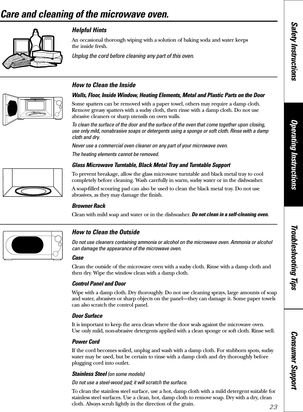 Consumer SupportTroubleshooting TipsOperating InstructionsSafety Instructions23Care and cleaning of the microwave oven. Helpful HintsAn occasional thorough wiping with a solution of baking soda and water keeps the inside fresh.Unplug the cord before cleaning any part of this oven.How to Clean the InsideWalls, Floor, Inside Window, Heating Elements, Metal and Plastic Parts on the DoorSome spatters can be removed with a paper towel, others may require a damp cloth.Remove greasy spatters with a sudsy cloth, then rinse with a damp cloth. Do not use abrasive cleaners or sharp utensils on oven walls. To clean the surface of the door and the surface of the oven that come together upon closing, use only mild, nonabrasive soaps or detergents using a sponge or soft cloth. Rinse with a dampcloth and dry.Never use a commercial oven cleaner on any part of your microwave oven.The heating elements cannot be removed.Glass Microwave Turntable, Black Metal Tray and Turntable Support To prevent breakage, allow the glass microwave turntable and black metal tray to coolcompletely before cleaning. Wash carefully in warm, sudsy water or in the dishwasher.A soap-filled scouring pad can also be used to clean the black metal tray. Do not useabrasives, as they may damage the finish.Browner RackClean with mild soap and water or in the dishwasher. Do not clean in a self-cleaning oven.How to Clean the OutsideDo not use cleaners containing ammonia or alcohol on the microwave oven. Ammonia or alcoholcan damage the appearance of the microwave oven.CaseClean the outside of the microwave oven with a sudsy cloth. Rinse with a damp cloth andthen dry. Wipe the window clean with a damp cloth. Control Panel and DoorWipe with a damp cloth. Dry thoroughly. Do not use cleaning sprays, large amounts of soapand water, abrasives or sharp objects on the panel—they can damage it. Some paper towelscan also scratch the control panel.Door SurfaceIt is important to keep the area clean where the door seals against the microwave oven. Use only mild, non-abrasive detergents applied with a clean sponge or soft cloth. Rinse well.Power CordIf the cord becomes soiled, unplug and wash with a damp cloth. For stubborn spots, sudsywater may be used, but be certain to rinse with a damp cloth and dry thoroughly beforeplugging cord into outlet.Stainless Steel (on some models)Do not use a steel-wood pad; it will scratch the surface.To clean the stainless steel surface, use a hot, damp cloth with a mild detergent suitable forstainless steel surfaces. Use a clean, hot, damp cloth to remove soap. Dry with a dry, cleancloth. Always scrub lightly in the direction of the grain.