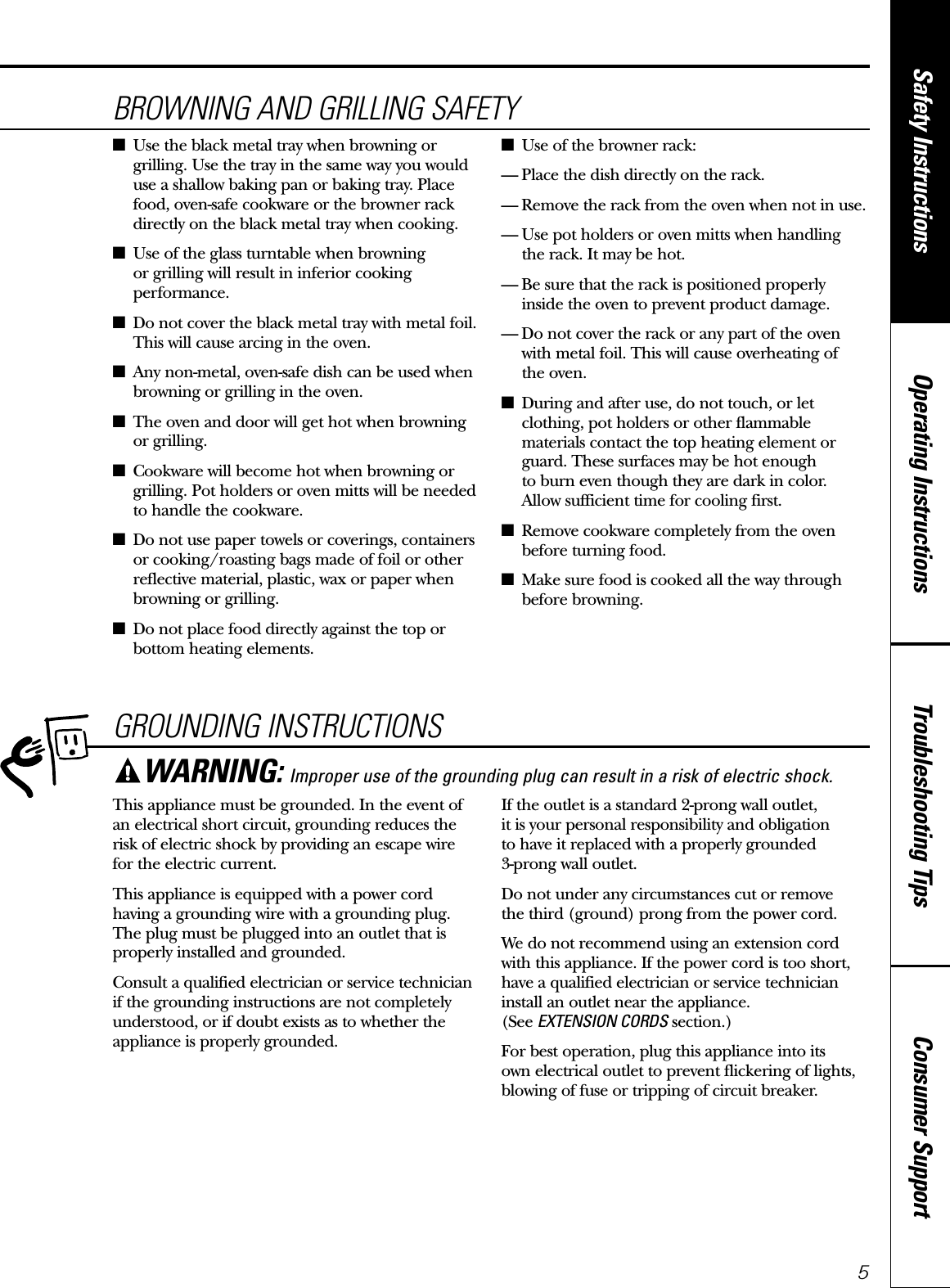 Consumer SupportTroubleshooting TipsOperating InstructionsSafety Instructions5GROUNDING INSTRUCTIONSThis appliance must be grounded. In the event ofan electrical short circuit, grounding reduces therisk of electric shock by providing an escape wire for the electric current. This appliance is equipped with a power cordhaving a grounding wire with a grounding plug.The plug must be plugged into an outlet that isproperly installed and grounded.Consult a qualified electrician or service technicianif the grounding instructions are not completelyunderstood, or if doubt exists as to whether theappliance is properly grounded.If the outlet is a standard 2-prong wall outlet, it is your personal responsibility and obligation to have it replaced with a properly grounded 3-prong wall outlet.Do not under any circumstances cut or remove the third (ground) prong from the power cord.We do not recommend using an extension cordwith this appliance. If the power cord is too short,have a qualified electrician or service technicianinstall an outlet near the appliance. (See EXTENSION CORDS section.)For best operation, plug this appliance into its own electrical outlet to prevent flickering of lights,blowing of fuse or tripping of circuit breaker.WARNING: Improper use of the grounding plug can result in a risk of electric shock.BROWNING AND GRILLING SAFETY■Use the black metal tray when browning orgrilling. Use the tray in the same way you woulduse a shallow baking pan or baking tray. Placefood, oven-safe cookware or the browner rackdirectly on the black metal tray when cooking.■Use of the glass turntable when browning or grilling will result in inferior cookingperformance.■Do not cover the black metal tray with metal foil.This will cause arcing in the oven.■Any non-metal, oven-safe dish can be used whenbrowning or grilling in the oven.■The oven and door will get hot when browningor grilling.■Cookware will become hot when browning orgrilling. Pot holders or oven mitts will be neededto handle the cookware.■Do not use paper towels or coverings, containersor cooking/roasting bags made of foil or otherreflective material, plastic, wax or paper whenbrowning or grilling.■Do not place food directly against the top orbottom heating elements.■Use of the browner rack:— Place the dish directly on the rack.— Remove the rack from the oven when not in use.— Use pot holders or oven mitts when handling the rack. It may be hot.— Be sure that the rack is positioned properly inside the oven to prevent product damage.— Do not cover the rack or any part of the ovenwith metal foil. This will cause overheating of the oven.■During and after use, do not touch, or letclothing, pot holders or other flammablematerials contact the top heating element orguard. These surfaces may be hot enough to burn even though they are dark in color. Allow sufficient time for cooling first.■Remove cookware completely from the ovenbefore turning food.■Make sure food is cooked all the way throughbefore browning.