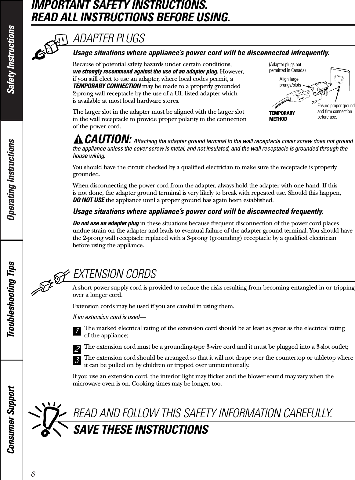 6Operating Instructions Safety InstructionsConsumer Support Troubleshooting TipsEXTENSION CORDSA short power supply cord is provided to reduce the risks resulting from becoming entangled in or trippingover a longer cord.Extension cords may be used if you are careful in using them.If an extension cord is used—The marked electrical rating of the extension cord should be at least as great as the electrical rating of the appliance;The extension cord must be a grounding-type 3-wire cord and it must be plugged into a 3-slot outlet;The extension cord should be arranged so that it will not drape over the countertop or tabletop whereit can be pulled on by children or tripped over unintentionally.If you use an extension cord, the interior light may flicker and the blower sound may vary when themicrowave oven is on. Cooking times may be longer, too.321READ AND FOLLOW THIS SAFETY INFORMATION CAREFULLY.SAVE THESE INSTRUCTIONSIMPORTANT SAFETY INSTRUCTIONS. READ ALL INSTRUCTIONS BEFORE USING.ADAPTER PLUGSUsage situations where appliance’s power cord will be disconnected infrequently.Because of potential safety hazards under certain conditions,we strongly recommend against the use of an adapter plug. However, if you still elect to use an adapter, where local codes permit, a TEMPORARY CONNECTION may be made to a properly grounded 2-prong wall receptacle by the use of a UL listed adapter which is available at most local hardware stores.The larger slot in the adapter must be aligned with the larger slot in the wall receptacle to provide proper polarity in the connection of the power cord.CAUTION: Attaching the adapter ground terminal to the wall receptacle cover screw does not groundthe appliance unless the cover screw is metal, and not insulated, and the wall receptacle is grounded through thehouse wiring. You should have the circuit checked by a qualified electrician to make sure the receptacle is properlygrounded.When disconnecting the power cord from the adapter, always hold the adapter with one hand. If this is not done, the adapter ground terminal is very likely to break with repeated use. Should this happen, DO NOT USE the appliance until a proper ground has again been established.Usage situations where appliance’s power cord will be disconnected frequently.Do not use an adapter plug in these situations because frequent disconnection of the power cord placesundue strain on the adapter and leads to eventual failure of the adapter ground terminal. You should havethe 2-prong wall receptacle replaced with a 3-prong (grounding) receptacle by a qualified electricianbefore using the appliance.Ensure proper groundand firm connectionbefore use.TEMPORARYMETHODAlign largeprongs/slots(Adapter plugs notpermitted in Canada)