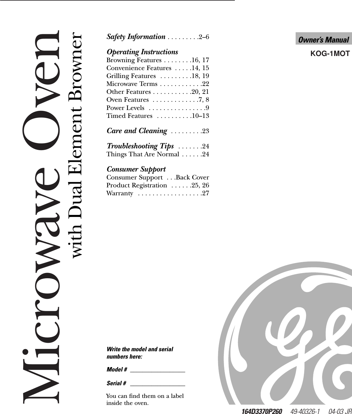 Microwave Oven164D3370P260     49-40326-1     04-03 JR   KOG-1MOTOwner’s Manualwww.GEAppliances.comSafety Information . . . . . . . . .2–6Operating InstructionsBrowning Features . . . . . . . .16, 17Convenience Features  . . . . .14, 15Grilling Features  . . . . . . . . .18, 19Microwave Terms . . . . . . . . . . . .22Other Features . . . . . . . . . . .20, 21Oven Features  . . . . . . . . . . . . .7, 8Power Levels  . . . . . . . . . . . . . . . .9Timed Features  . . . . . . . . . .10–13Care and Cleaning  . . . . . . . . .23Troubleshooting Tips  . . . . . . .24Things That Are Normal . . . . . .24Consumer SupportConsumer Support  . . .Back CoverProduct Registration  . . . . . .25, 26Warranty  . . . . . . . . . . . . . . . . . .27Write the model and serial numbers here:Model # __________________Serial # __________________You can find them on a labelinside the oven.with Dual Element Browner