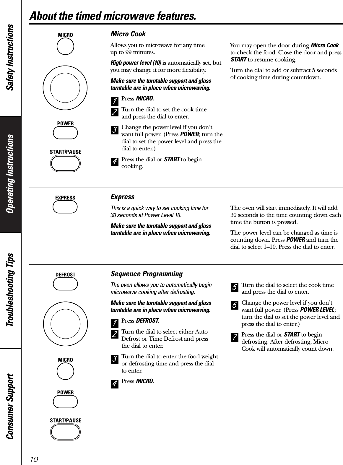 Operating Instructions Safety InstructionsConsumer Support Troubleshooting Tips10About the timed microwave features.Micro CookAllows you to microwave for any time up to 99 minutes.High power level (10) is automatically set, butyou may change it for more flexibility.Make sure the turntable support and glassturntable are in place when microwaving.Press MICRO.Turn the dial to set the cook time and press the dial to enter.Change the power level if you don’twant full power. (Press POWER; turn thedial to set the power level and press thedial to enter.)Press the dial or START to begincooking.You may open the door during Micro Cookto check the food. Close the door and pressSTART to resume cooking.Turn the dial to add or subtract 5 seconds of cooking time during countdown.4321Sequence ProgrammingThe oven allows you to automatically beginmicrowave cooking after defrosting.Make sure the turntable support and glassturntable are in place when microwaving.Press DEFROST.Turn the dial to select either AutoDefrost or Time Defrost and press the dial to enter.Turn the dial to enter the food weightor defrosting time and press the dial to enter.Press MICRO.Turn the dial to select the cook timeand press the dial to enter.Change the power level if you don’twant full power. (Press POWER LEVEL;turn the dial to set the power level andpress the dial to enter.)Press the dial or START to begindefrosting. After defrosting, MicroCook will automatically count down.7654321ExpressThis is a quick way to set cooking time for 30 seconds at Power Level 10.Make sure the turntable support and glassturntable are in place when microwaving.The oven will start immediately. It will add30 seconds to the time counting down eachtime the button is pressed.The power level can be changed as time iscounting down. Press POWER and turn thedial to select 1–10. Press the dial to enter.