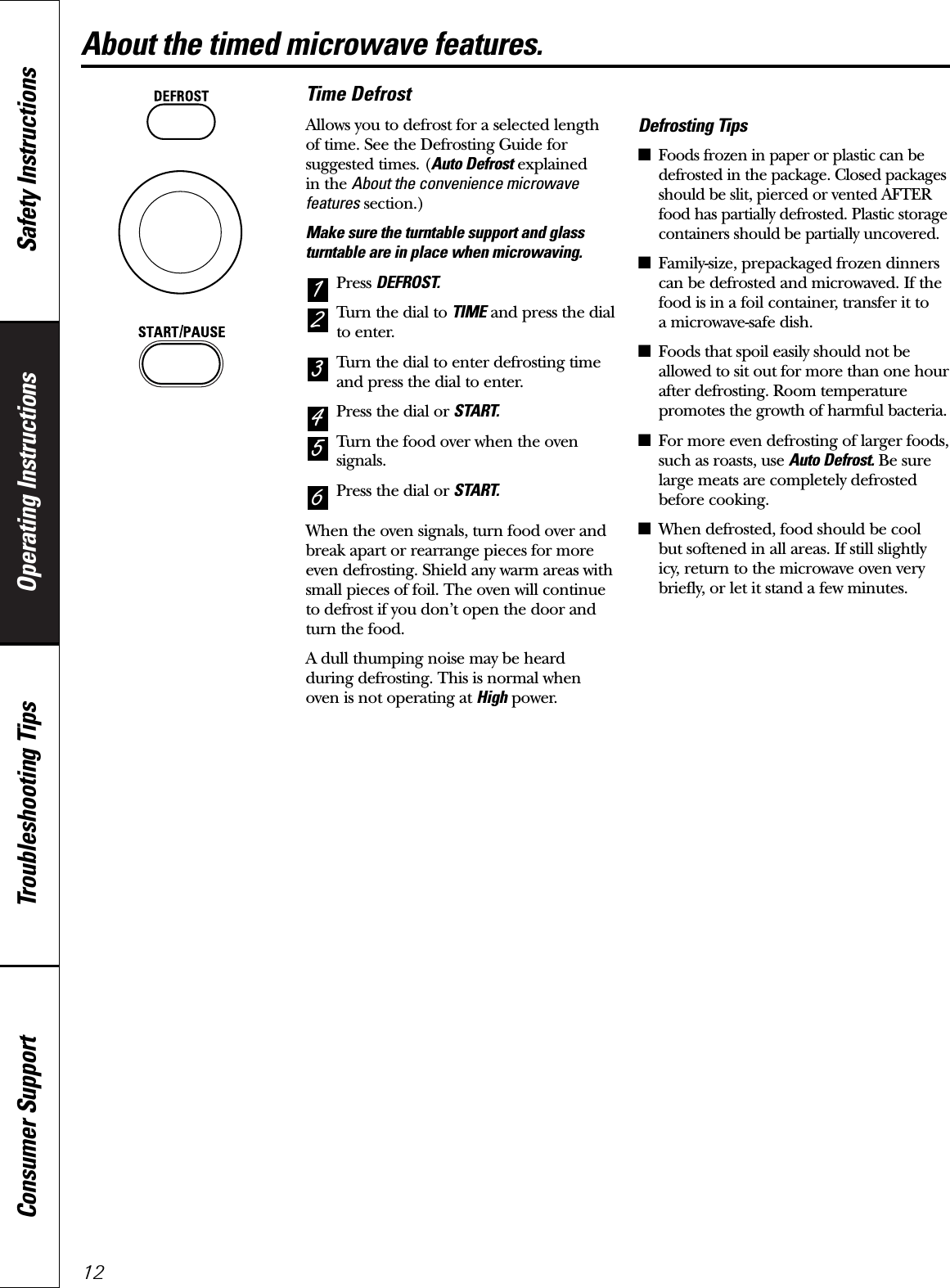 Operating Instructions Safety InstructionsConsumer Support Troubleshooting Tips12About the timed microwave features.Time DefrostAllows you to defrost for a selected length of time. See the Defrosting Guide forsuggested times. (Auto Defrost explained in the About the convenience microwavefeatures section.)Make sure the turntable support and glassturntable are in place when microwaving.Press DEFROST.Turn the dial to TIME and press the dialto enter.Turn the dial to enter defrosting timeand press the dial to enter.Press the dial or START.Turn the food over when the ovensignals.Press the dial or START.When the oven signals, turn food over andbreak apart or rearrange pieces for moreeven defrosting. Shield any warm areas withsmall pieces of foil. The oven will continueto defrost if you don’t open the door andturn the food. A dull thumping noise may be heardduring defrosting. This is normal whenoven is not operating at High power.Defrosting Tips■Foods frozen in paper or plastic can bedefrosted in the package. Closed packagesshould be slit, pierced or vented AFTERfood has partially defrosted. Plastic storagecontainers should be partially uncovered.■Family-size, prepackaged frozen dinnerscan be defrosted and microwaved. If thefood is in a foil container, transfer it to a microwave-safe dish.■Foods that spoil easily should not beallowed to sit out for more than one hourafter defrosting. Room temperaturepromotes the growth of harmful bacteria.■For more even defrosting of larger foods,such as roasts, use Auto Defrost. Be surelarge meats are completely defrostedbefore cooking.■When defrosted, food should be cool but softened in all areas. If still slightlyicy, return to the microwave oven verybriefly, or let it stand a few minutes.654321