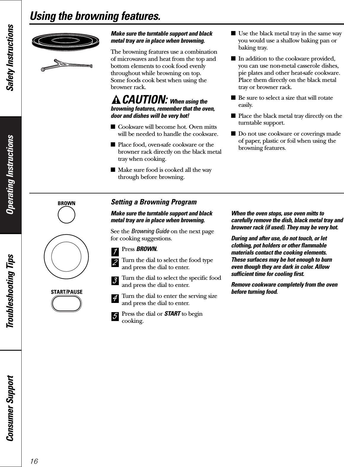 Operating Instructions Safety InstructionsConsumer Support Troubleshooting Tips16Using the browning features.Make sure the turntable support and blackmetal tray are in place when browning.The browning features use a combinationof microwaves and heat from the top andbottom elements to cook food evenlythroughout while browning on top. Some foods cook best when using thebrowner rack.CAUTION: When using thebrowning features, remember that the oven,door and dishes will be very hot!■Cookware will become hot. Oven mittswill be needed to handle the cookware.■Place food, oven-safe cookware or thebrowner rack directly on the black metaltray when cooking.■Make sure food is cooked all the waythrough before browning.■Use the black metal tray in the same wayyou would use a shallow baking pan orbaking tray.■In addition to the cookware provided,you can use non-metal casserole dishes,pie plates and other heat-safe cookware.Place them directly on the black metaltray or browner rack.■Be sure to select a size that will rotateeasily.■Place the black metal tray directly on theturntable support.■Do not use cookware or coverings madeof paper, plastic or foil when using thebrowning features.Setting a Browning ProgramMake sure the turntable support and blackmetal tray are in place when browning.See the Browning Guide on the next page for cooking suggestions.Press BROWN.Turn the dial to select the food typeand press the dial to enter.Turn the dial to select the specific foodand press the dial to enter.Turn the dial to enter the serving sizeand press the dial to enter.Press the dial or START to begincooking.When the oven stops, use oven mitts tocarefully remove the dish, black metal tray andbrowner rack (if used). They may be very hot.During and after use, do not touch, or letclothing, pot holders or other flammablematerials contact the cooking elements. These surfaces may be hot enough to burneven though they are dark in color. Allowsufficient time for cooling first.Remove cookware completely from the ovenbefore turning food.54321