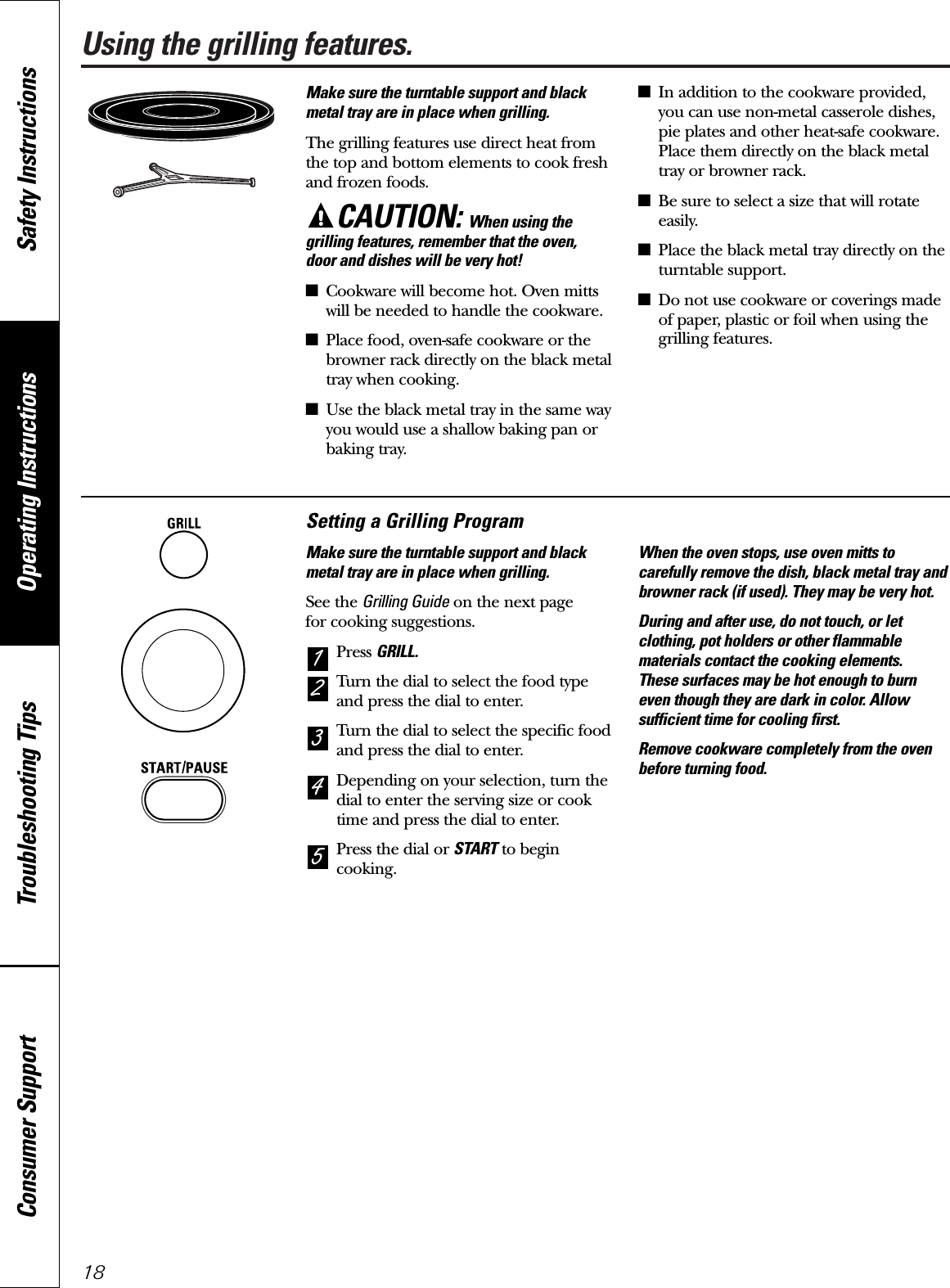 Using the grilling features.Make sure the turntable support and blackmetal tray are in place when grilling.The grilling features use direct heat fromthe top and bottom elements to cook freshand frozen foods.CAUTION: When using thegrilling features, remember that the oven, door and dishes will be very hot!■Cookware will become hot. Oven mittswill be needed to handle the cookware.■Place food, oven-safe cookware or thebrowner rack directly on the black metaltray when cooking.■Use the black metal tray in the same wayyou would use a shallow baking pan orbaking tray.■In addition to the cookware provided,you can use non-metal casserole dishes,pie plates and other heat-safe cookware.Place them directly on the black metaltray or browner rack.■Be sure to select a size that will rotateeasily.■Place the black metal tray directly on theturntable support.■Do not use cookware or coverings madeof paper, plastic or foil when using thegrilling features.Setting a Grilling ProgramMake sure the turntable support and blackmetal tray are in place when grilling.See the Grilling Guide on the next page for cooking suggestions.Press GRILL.Turn the dial to select the food typeand press the dial to enter.Turn the dial to select the specific foodand press the dial to enter.Depending on your selection, turn thedial to enter the serving size or cooktime and press the dial to enter.Press the dial or START to begincooking.When the oven stops, use oven mitts tocarefully remove the dish, black metal tray andbrowner rack (if used). They may be very hot.During and after use, do not touch, or letclothing, pot holders or other flammablematerials contact the cooking elements. These surfaces may be hot enough to burneven though they are dark in color. Allowsufficient time for cooling first.Remove cookware completely from the ovenbefore turning food.54321Operating Instructions Safety InstructionsConsumer Support Troubleshooting Tips18